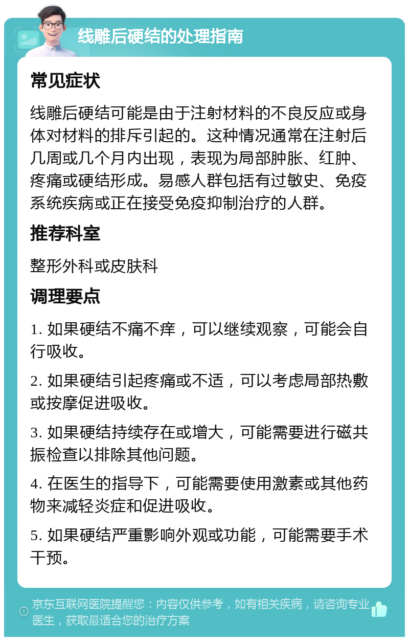 线雕后硬结的处理指南 常见症状 线雕后硬结可能是由于注射材料的不良反应或身体对材料的排斥引起的。这种情况通常在注射后几周或几个月内出现，表现为局部肿胀、红肿、疼痛或硬结形成。易感人群包括有过敏史、免疫系统疾病或正在接受免疫抑制治疗的人群。 推荐科室 整形外科或皮肤科 调理要点 1. 如果硬结不痛不痒，可以继续观察，可能会自行吸收。 2. 如果硬结引起疼痛或不适，可以考虑局部热敷或按摩促进吸收。 3. 如果硬结持续存在或增大，可能需要进行磁共振检查以排除其他问题。 4. 在医生的指导下，可能需要使用激素或其他药物来减轻炎症和促进吸收。 5. 如果硬结严重影响外观或功能，可能需要手术干预。