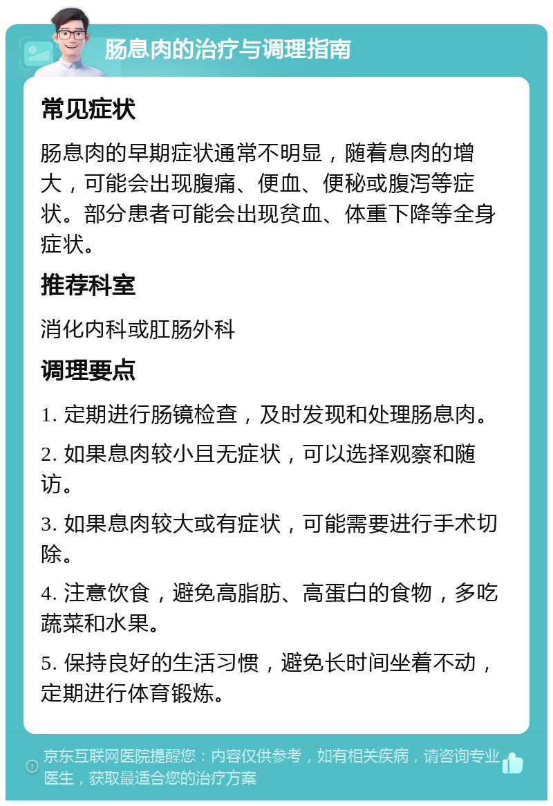 肠息肉的治疗与调理指南 常见症状 肠息肉的早期症状通常不明显，随着息肉的增大，可能会出现腹痛、便血、便秘或腹泻等症状。部分患者可能会出现贫血、体重下降等全身症状。 推荐科室 消化内科或肛肠外科 调理要点 1. 定期进行肠镜检查，及时发现和处理肠息肉。 2. 如果息肉较小且无症状，可以选择观察和随访。 3. 如果息肉较大或有症状，可能需要进行手术切除。 4. 注意饮食，避免高脂肪、高蛋白的食物，多吃蔬菜和水果。 5. 保持良好的生活习惯，避免长时间坐着不动，定期进行体育锻炼。