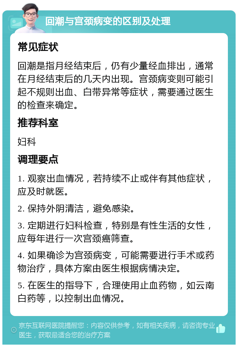 回潮与宫颈病变的区别及处理 常见症状 回潮是指月经结束后，仍有少量经血排出，通常在月经结束后的几天内出现。宫颈病变则可能引起不规则出血、白带异常等症状，需要通过医生的检查来确定。 推荐科室 妇科 调理要点 1. 观察出血情况，若持续不止或伴有其他症状，应及时就医。 2. 保持外阴清洁，避免感染。 3. 定期进行妇科检查，特别是有性生活的女性，应每年进行一次宫颈癌筛查。 4. 如果确诊为宫颈病变，可能需要进行手术或药物治疗，具体方案由医生根据病情决定。 5. 在医生的指导下，合理使用止血药物，如云南白药等，以控制出血情况。