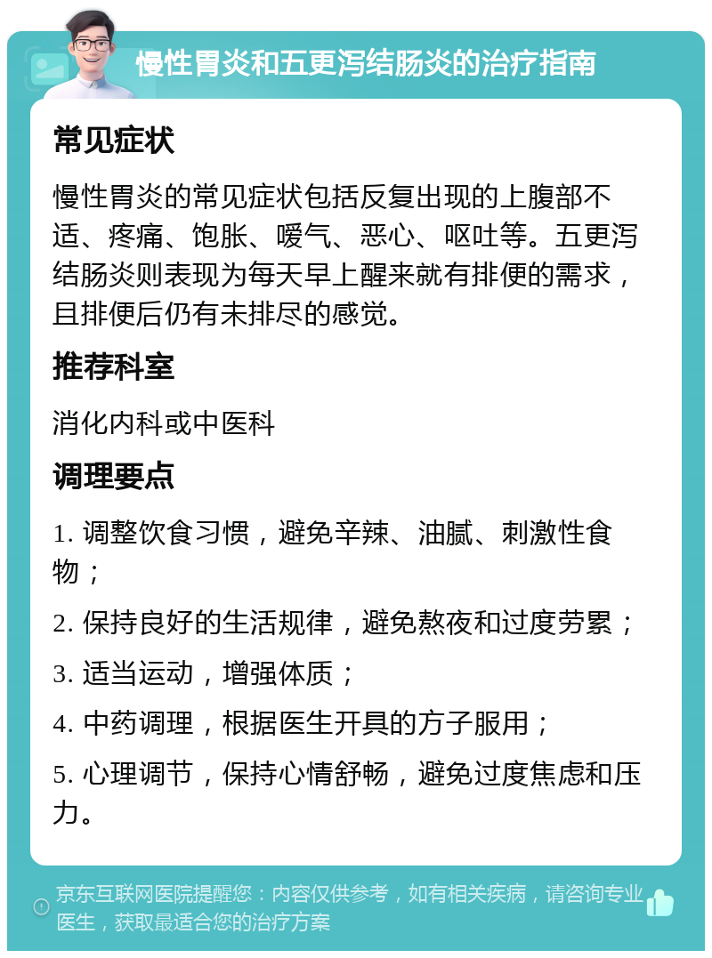 慢性胃炎和五更泻结肠炎的治疗指南 常见症状 慢性胃炎的常见症状包括反复出现的上腹部不适、疼痛、饱胀、嗳气、恶心、呕吐等。五更泻结肠炎则表现为每天早上醒来就有排便的需求，且排便后仍有未排尽的感觉。 推荐科室 消化内科或中医科 调理要点 1. 调整饮食习惯，避免辛辣、油腻、刺激性食物； 2. 保持良好的生活规律，避免熬夜和过度劳累； 3. 适当运动，增强体质； 4. 中药调理，根据医生开具的方子服用； 5. 心理调节，保持心情舒畅，避免过度焦虑和压力。