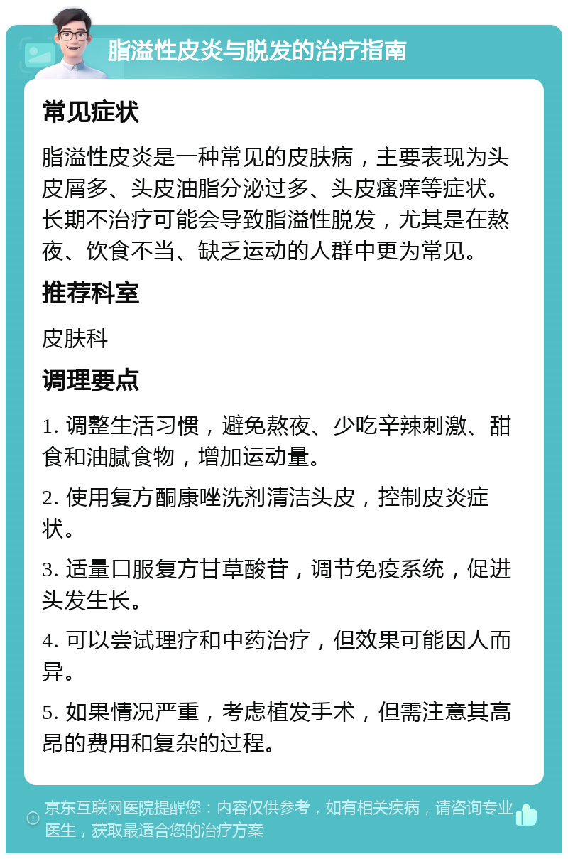 脂溢性皮炎与脱发的治疗指南 常见症状 脂溢性皮炎是一种常见的皮肤病，主要表现为头皮屑多、头皮油脂分泌过多、头皮瘙痒等症状。长期不治疗可能会导致脂溢性脱发，尤其是在熬夜、饮食不当、缺乏运动的人群中更为常见。 推荐科室 皮肤科 调理要点 1. 调整生活习惯，避免熬夜、少吃辛辣刺激、甜食和油腻食物，增加运动量。 2. 使用复方酮康唑洗剂清洁头皮，控制皮炎症状。 3. 适量口服复方甘草酸苷，调节免疫系统，促进头发生长。 4. 可以尝试理疗和中药治疗，但效果可能因人而异。 5. 如果情况严重，考虑植发手术，但需注意其高昂的费用和复杂的过程。