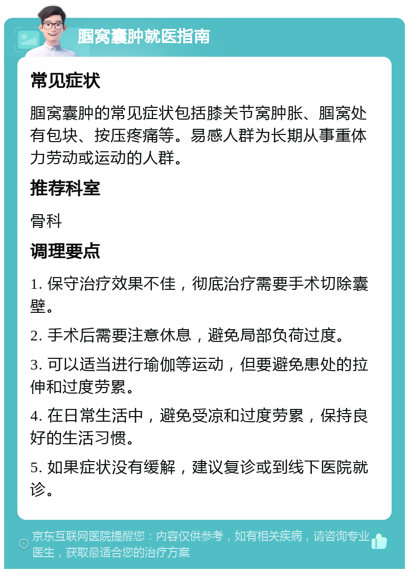 腘窝囊肿就医指南 常见症状 腘窝囊肿的常见症状包括膝关节窝肿胀、腘窝处有包块、按压疼痛等。易感人群为长期从事重体力劳动或运动的人群。 推荐科室 骨科 调理要点 1. 保守治疗效果不佳，彻底治疗需要手术切除囊壁。 2. 手术后需要注意休息，避免局部负荷过度。 3. 可以适当进行瑜伽等运动，但要避免患处的拉伸和过度劳累。 4. 在日常生活中，避免受凉和过度劳累，保持良好的生活习惯。 5. 如果症状没有缓解，建议复诊或到线下医院就诊。