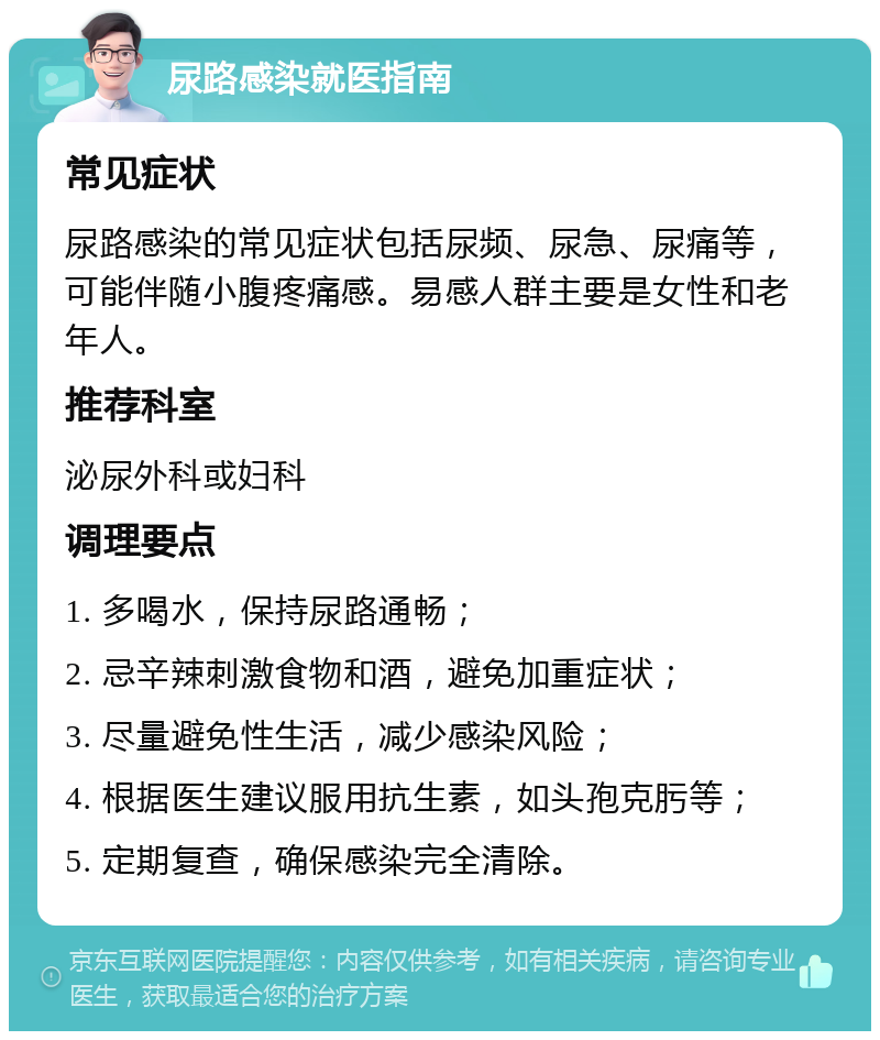 尿路感染就医指南 常见症状 尿路感染的常见症状包括尿频、尿急、尿痛等，可能伴随小腹疼痛感。易感人群主要是女性和老年人。 推荐科室 泌尿外科或妇科 调理要点 1. 多喝水，保持尿路通畅； 2. 忌辛辣刺激食物和酒，避免加重症状； 3. 尽量避免性生活，减少感染风险； 4. 根据医生建议服用抗生素，如头孢克肟等； 5. 定期复查，确保感染完全清除。