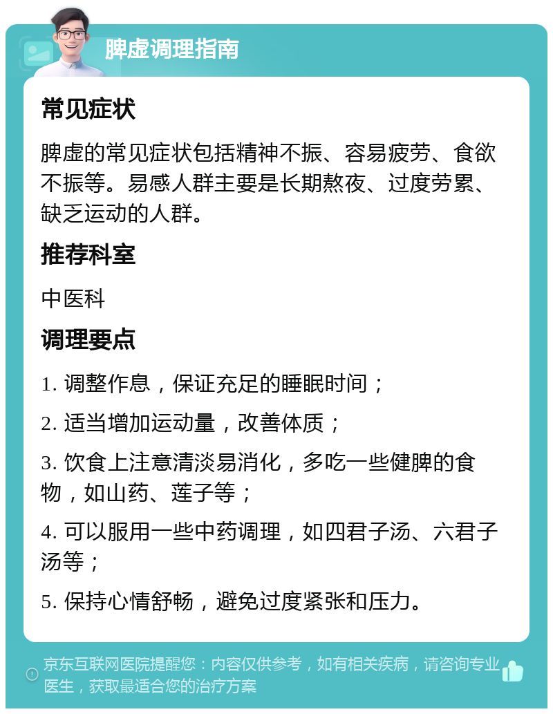 脾虚调理指南 常见症状 脾虚的常见症状包括精神不振、容易疲劳、食欲不振等。易感人群主要是长期熬夜、过度劳累、缺乏运动的人群。 推荐科室 中医科 调理要点 1. 调整作息，保证充足的睡眠时间； 2. 适当增加运动量，改善体质； 3. 饮食上注意清淡易消化，多吃一些健脾的食物，如山药、莲子等； 4. 可以服用一些中药调理，如四君子汤、六君子汤等； 5. 保持心情舒畅，避免过度紧张和压力。