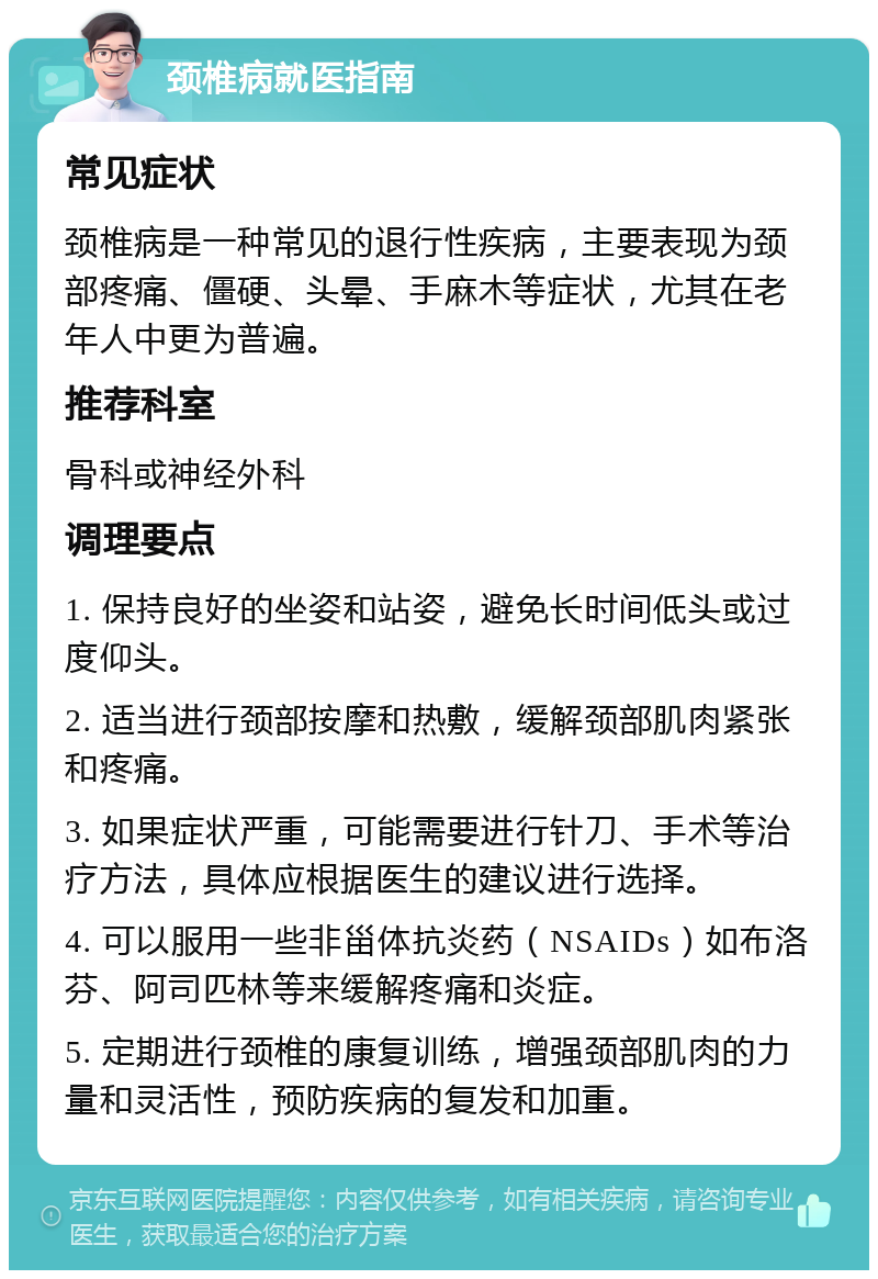 颈椎病就医指南 常见症状 颈椎病是一种常见的退行性疾病，主要表现为颈部疼痛、僵硬、头晕、手麻木等症状，尤其在老年人中更为普遍。 推荐科室 骨科或神经外科 调理要点 1. 保持良好的坐姿和站姿，避免长时间低头或过度仰头。 2. 适当进行颈部按摩和热敷，缓解颈部肌肉紧张和疼痛。 3. 如果症状严重，可能需要进行针刀、手术等治疗方法，具体应根据医生的建议进行选择。 4. 可以服用一些非甾体抗炎药（NSAIDs）如布洛芬、阿司匹林等来缓解疼痛和炎症。 5. 定期进行颈椎的康复训练，增强颈部肌肉的力量和灵活性，预防疾病的复发和加重。