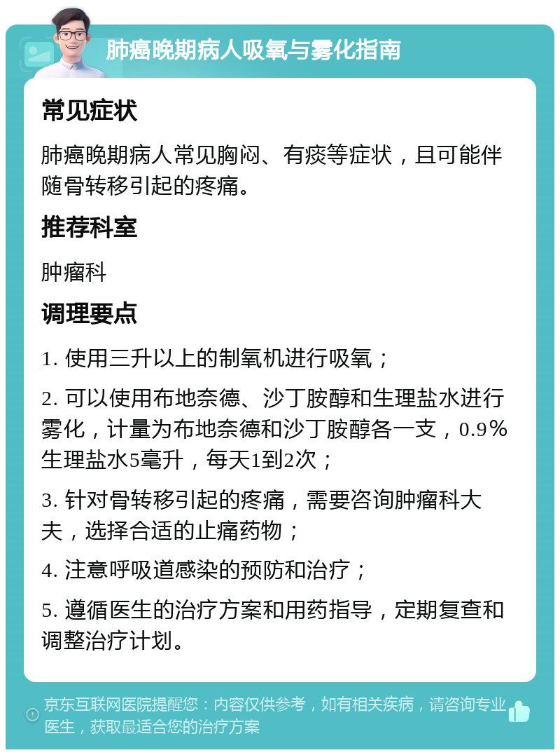 肺癌晚期病人吸氧与雾化指南 常见症状 肺癌晚期病人常见胸闷、有痰等症状，且可能伴随骨转移引起的疼痛。 推荐科室 肿瘤科 调理要点 1. 使用三升以上的制氧机进行吸氧； 2. 可以使用布地奈德、沙丁胺醇和生理盐水进行雾化，计量为布地奈德和沙丁胺醇各一支，0.9％生理盐水5毫升，每天1到2次； 3. 针对骨转移引起的疼痛，需要咨询肿瘤科大夫，选择合适的止痛药物； 4. 注意呼吸道感染的预防和治疗； 5. 遵循医生的治疗方案和用药指导，定期复查和调整治疗计划。