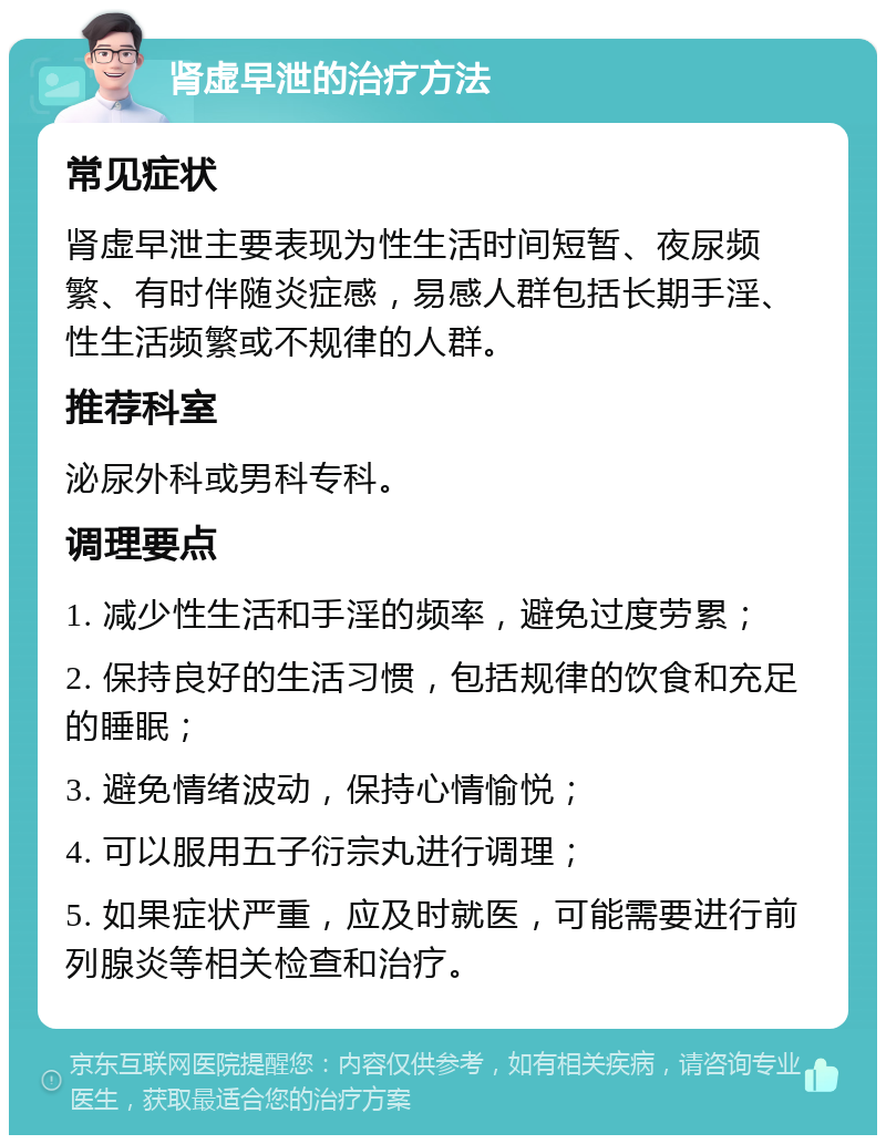 肾虚早泄的治疗方法 常见症状 肾虚早泄主要表现为性生活时间短暂、夜尿频繁、有时伴随炎症感，易感人群包括长期手淫、性生活频繁或不规律的人群。 推荐科室 泌尿外科或男科专科。 调理要点 1. 减少性生活和手淫的频率，避免过度劳累； 2. 保持良好的生活习惯，包括规律的饮食和充足的睡眠； 3. 避免情绪波动，保持心情愉悦； 4. 可以服用五子衍宗丸进行调理； 5. 如果症状严重，应及时就医，可能需要进行前列腺炎等相关检查和治疗。