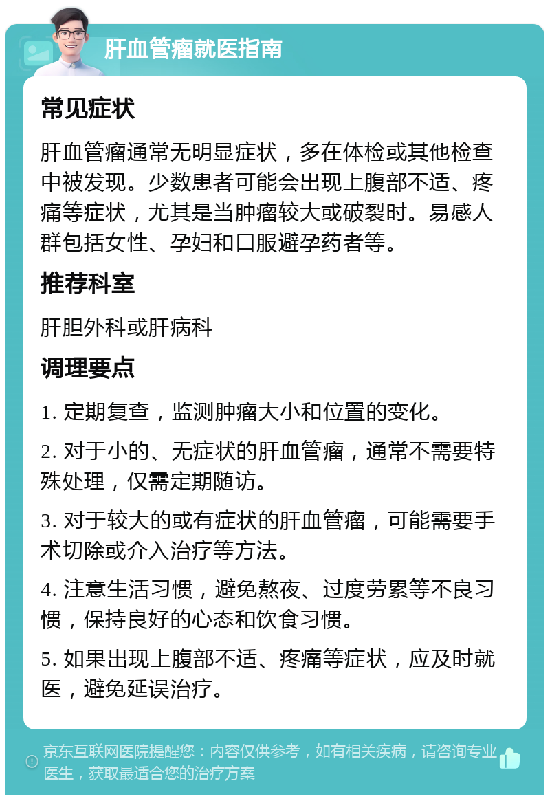 肝血管瘤就医指南 常见症状 肝血管瘤通常无明显症状，多在体检或其他检查中被发现。少数患者可能会出现上腹部不适、疼痛等症状，尤其是当肿瘤较大或破裂时。易感人群包括女性、孕妇和口服避孕药者等。 推荐科室 肝胆外科或肝病科 调理要点 1. 定期复查，监测肿瘤大小和位置的变化。 2. 对于小的、无症状的肝血管瘤，通常不需要特殊处理，仅需定期随访。 3. 对于较大的或有症状的肝血管瘤，可能需要手术切除或介入治疗等方法。 4. 注意生活习惯，避免熬夜、过度劳累等不良习惯，保持良好的心态和饮食习惯。 5. 如果出现上腹部不适、疼痛等症状，应及时就医，避免延误治疗。