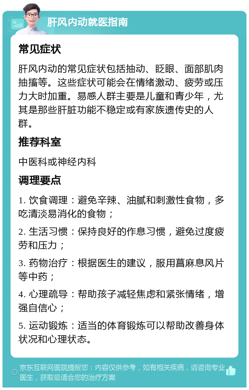 肝风内动就医指南 常见症状 肝风内动的常见症状包括抽动、眨眼、面部肌肉抽搐等。这些症状可能会在情绪激动、疲劳或压力大时加重。易感人群主要是儿童和青少年，尤其是那些肝脏功能不稳定或有家族遗传史的人群。 推荐科室 中医科或神经内科 调理要点 1. 饮食调理：避免辛辣、油腻和刺激性食物，多吃清淡易消化的食物； 2. 生活习惯：保持良好的作息习惯，避免过度疲劳和压力； 3. 药物治疗：根据医生的建议，服用菖麻息风片等中药； 4. 心理疏导：帮助孩子减轻焦虑和紧张情绪，增强自信心； 5. 运动锻炼：适当的体育锻炼可以帮助改善身体状况和心理状态。