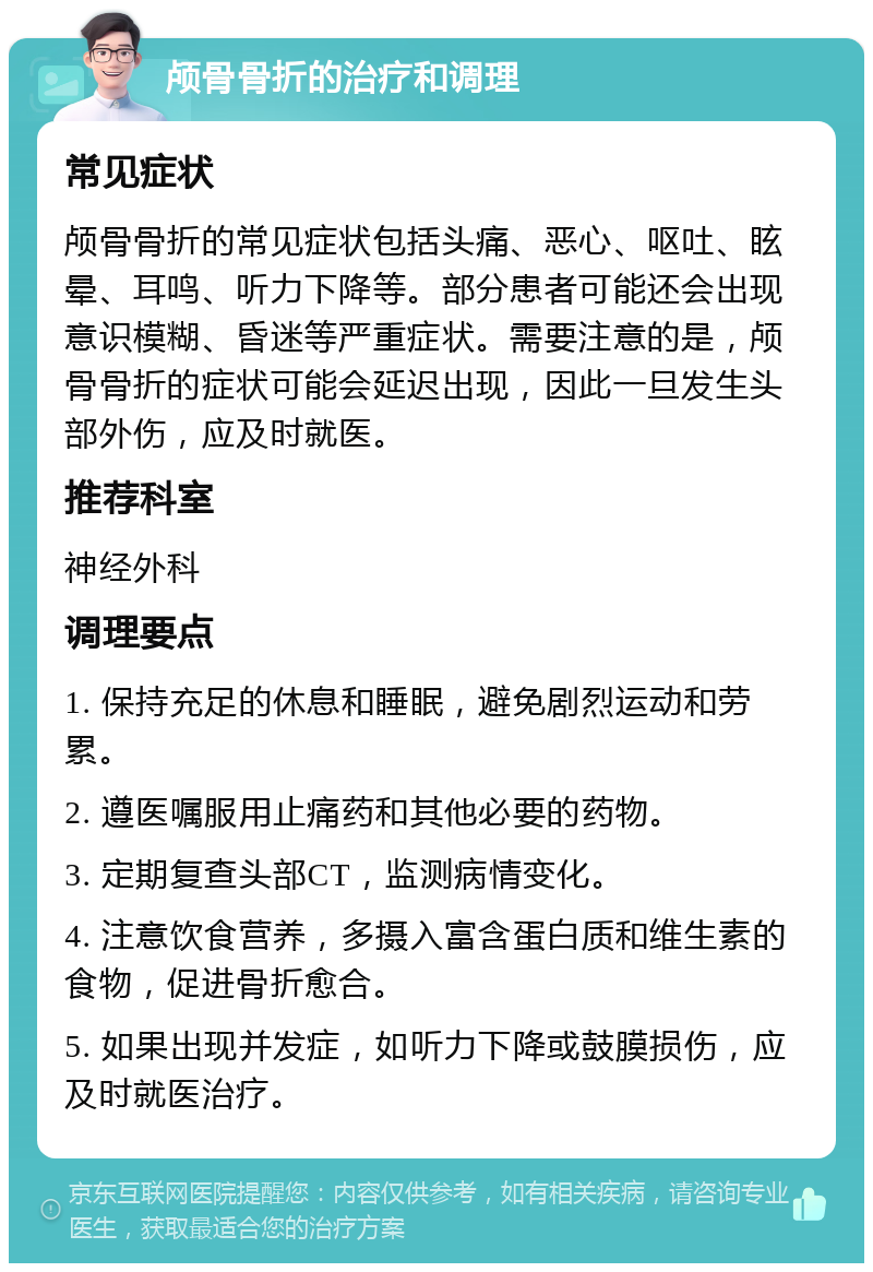 颅骨骨折的治疗和调理 常见症状 颅骨骨折的常见症状包括头痛、恶心、呕吐、眩晕、耳鸣、听力下降等。部分患者可能还会出现意识模糊、昏迷等严重症状。需要注意的是，颅骨骨折的症状可能会延迟出现，因此一旦发生头部外伤，应及时就医。 推荐科室 神经外科 调理要点 1. 保持充足的休息和睡眠，避免剧烈运动和劳累。 2. 遵医嘱服用止痛药和其他必要的药物。 3. 定期复查头部CT，监测病情变化。 4. 注意饮食营养，多摄入富含蛋白质和维生素的食物，促进骨折愈合。 5. 如果出现并发症，如听力下降或鼓膜损伤，应及时就医治疗。