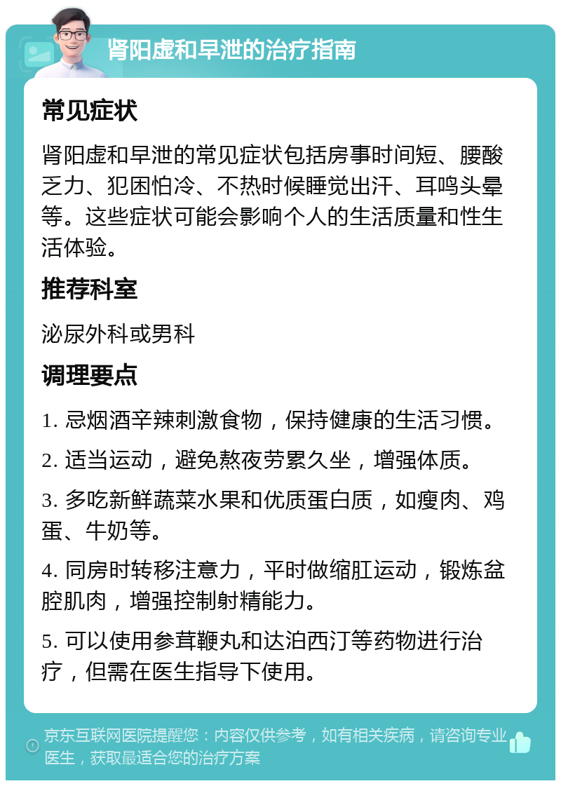 肾阳虚和早泄的治疗指南 常见症状 肾阳虚和早泄的常见症状包括房事时间短、腰酸乏力、犯困怕冷、不热时候睡觉出汗、耳鸣头晕等。这些症状可能会影响个人的生活质量和性生活体验。 推荐科室 泌尿外科或男科 调理要点 1. 忌烟酒辛辣刺激食物，保持健康的生活习惯。 2. 适当运动，避免熬夜劳累久坐，增强体质。 3. 多吃新鲜蔬菜水果和优质蛋白质，如瘦肉、鸡蛋、牛奶等。 4. 同房时转移注意力，平时做缩肛运动，锻炼盆腔肌肉，增强控制射精能力。 5. 可以使用参茸鞭丸和达泊西汀等药物进行治疗，但需在医生指导下使用。