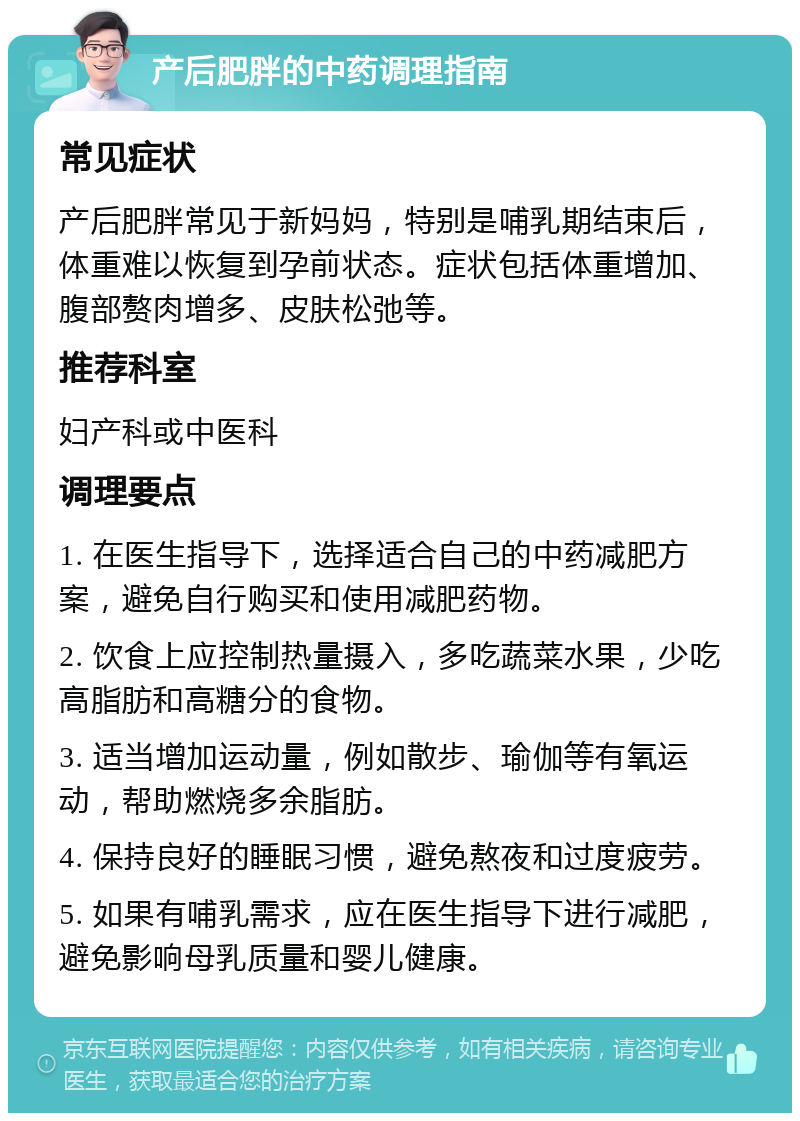 产后肥胖的中药调理指南 常见症状 产后肥胖常见于新妈妈，特别是哺乳期结束后，体重难以恢复到孕前状态。症状包括体重增加、腹部赘肉增多、皮肤松弛等。 推荐科室 妇产科或中医科 调理要点 1. 在医生指导下，选择适合自己的中药减肥方案，避免自行购买和使用减肥药物。 2. 饮食上应控制热量摄入，多吃蔬菜水果，少吃高脂肪和高糖分的食物。 3. 适当增加运动量，例如散步、瑜伽等有氧运动，帮助燃烧多余脂肪。 4. 保持良好的睡眠习惯，避免熬夜和过度疲劳。 5. 如果有哺乳需求，应在医生指导下进行减肥，避免影响母乳质量和婴儿健康。