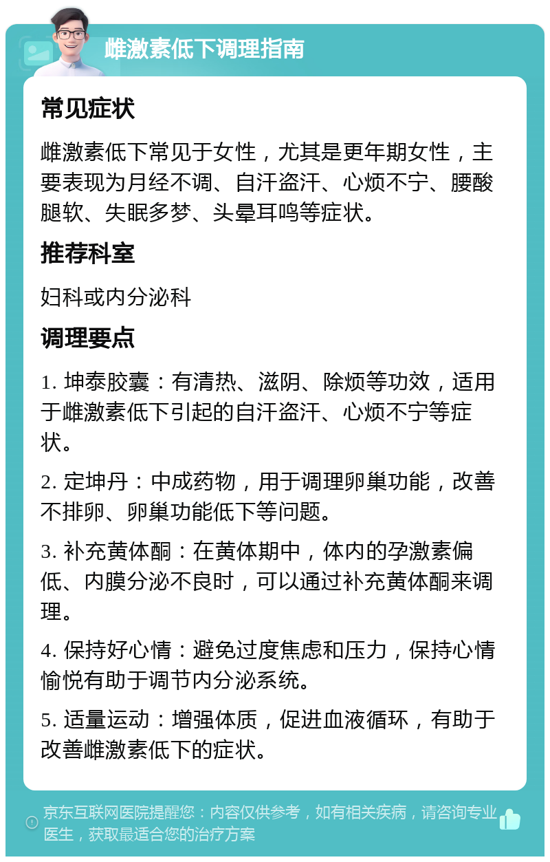 雌激素低下调理指南 常见症状 雌激素低下常见于女性，尤其是更年期女性，主要表现为月经不调、自汗盗汗、心烦不宁、腰酸腿软、失眠多梦、头晕耳鸣等症状。 推荐科室 妇科或内分泌科 调理要点 1. 坤泰胶囊：有清热、滋阴、除烦等功效，适用于雌激素低下引起的自汗盗汗、心烦不宁等症状。 2. 定坤丹：中成药物，用于调理卵巢功能，改善不排卵、卵巢功能低下等问题。 3. 补充黄体酮：在黄体期中，体内的孕激素偏低、内膜分泌不良时，可以通过补充黄体酮来调理。 4. 保持好心情：避免过度焦虑和压力，保持心情愉悦有助于调节内分泌系统。 5. 适量运动：增强体质，促进血液循环，有助于改善雌激素低下的症状。