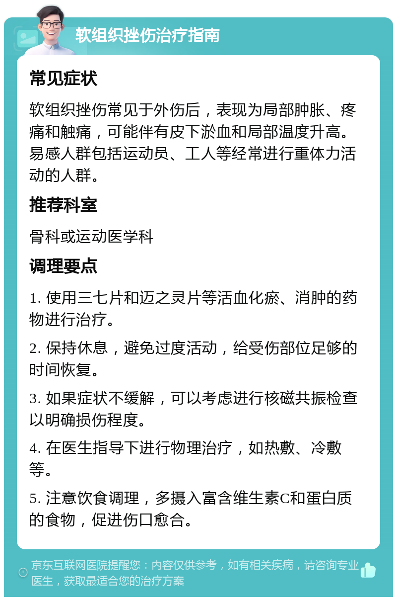 软组织挫伤治疗指南 常见症状 软组织挫伤常见于外伤后，表现为局部肿胀、疼痛和触痛，可能伴有皮下淤血和局部温度升高。易感人群包括运动员、工人等经常进行重体力活动的人群。 推荐科室 骨科或运动医学科 调理要点 1. 使用三七片和迈之灵片等活血化瘀、消肿的药物进行治疗。 2. 保持休息，避免过度活动，给受伤部位足够的时间恢复。 3. 如果症状不缓解，可以考虑进行核磁共振检查以明确损伤程度。 4. 在医生指导下进行物理治疗，如热敷、冷敷等。 5. 注意饮食调理，多摄入富含维生素C和蛋白质的食物，促进伤口愈合。