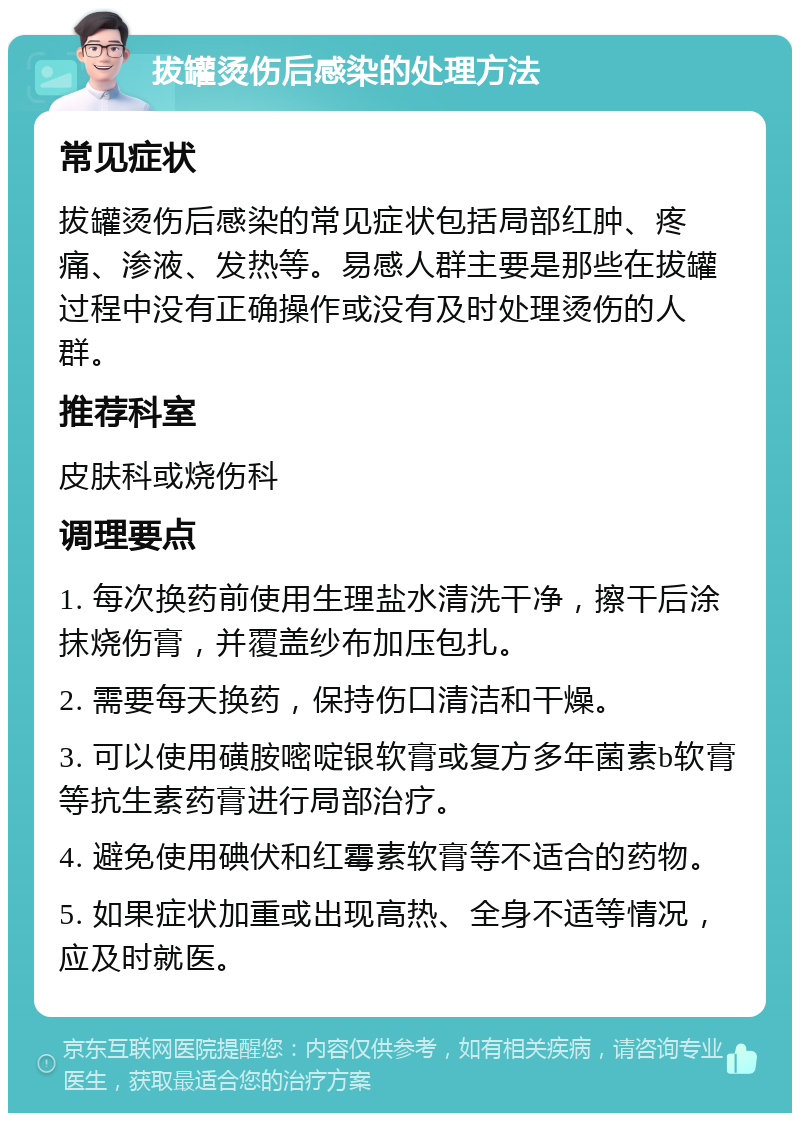 拔罐烫伤后感染的处理方法 常见症状 拔罐烫伤后感染的常见症状包括局部红肿、疼痛、渗液、发热等。易感人群主要是那些在拔罐过程中没有正确操作或没有及时处理烫伤的人群。 推荐科室 皮肤科或烧伤科 调理要点 1. 每次换药前使用生理盐水清洗干净，擦干后涂抹烧伤膏，并覆盖纱布加压包扎。 2. 需要每天换药，保持伤口清洁和干燥。 3. 可以使用磺胺嘧啶银软膏或复方多年菌素b软膏等抗生素药膏进行局部治疗。 4. 避免使用碘伏和红霉素软膏等不适合的药物。 5. 如果症状加重或出现高热、全身不适等情况，应及时就医。