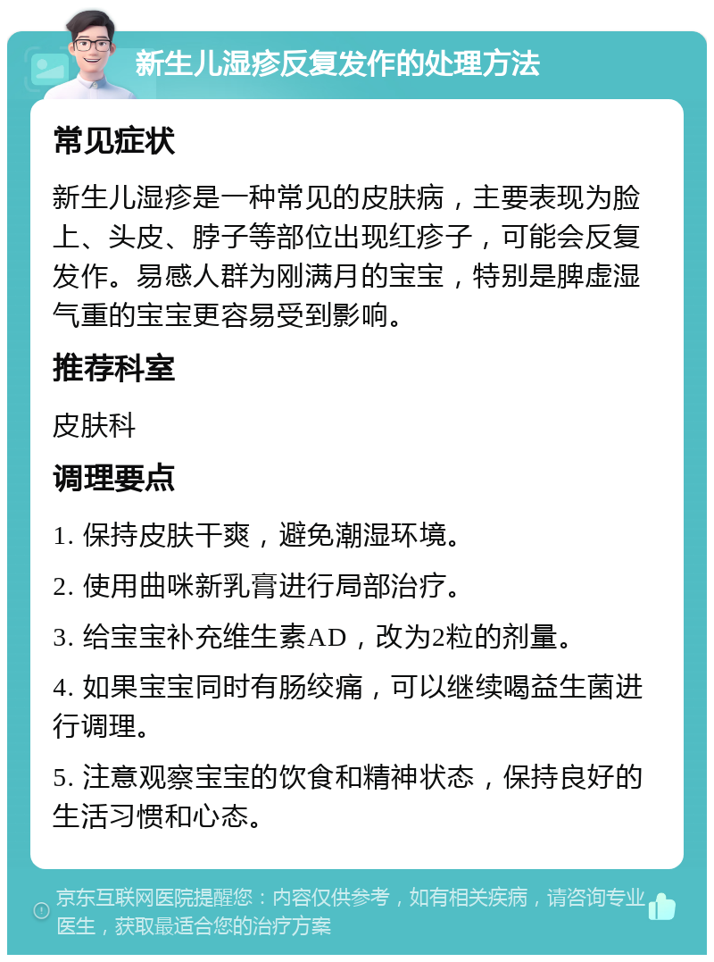 新生儿湿疹反复发作的处理方法 常见症状 新生儿湿疹是一种常见的皮肤病，主要表现为脸上、头皮、脖子等部位出现红疹子，可能会反复发作。易感人群为刚满月的宝宝，特别是脾虚湿气重的宝宝更容易受到影响。 推荐科室 皮肤科 调理要点 1. 保持皮肤干爽，避免潮湿环境。 2. 使用曲咪新乳膏进行局部治疗。 3. 给宝宝补充维生素AD，改为2粒的剂量。 4. 如果宝宝同时有肠绞痛，可以继续喝益生菌进行调理。 5. 注意观察宝宝的饮食和精神状态，保持良好的生活习惯和心态。