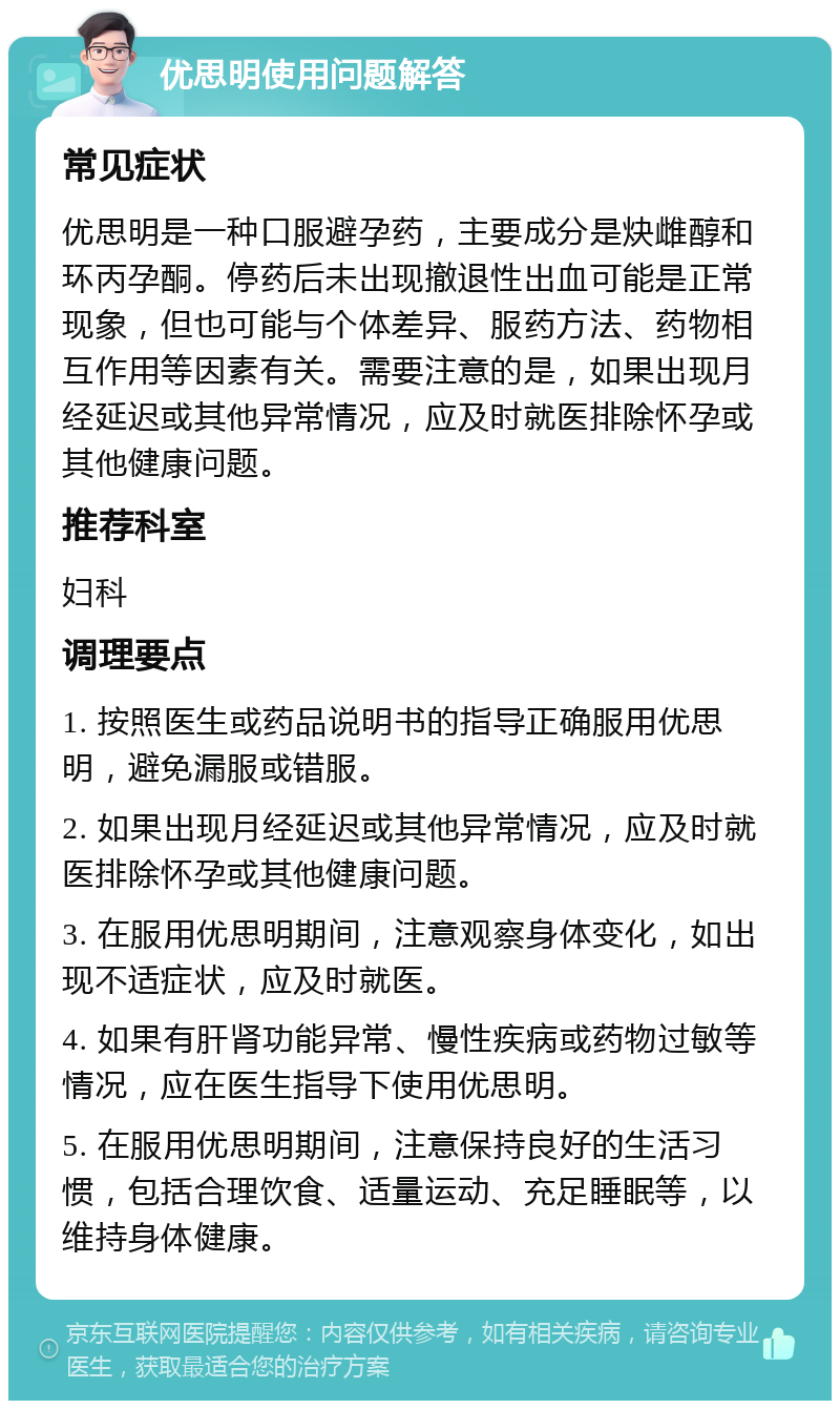 优思明使用问题解答 常见症状 优思明是一种口服避孕药，主要成分是炔雌醇和环丙孕酮。停药后未出现撤退性出血可能是正常现象，但也可能与个体差异、服药方法、药物相互作用等因素有关。需要注意的是，如果出现月经延迟或其他异常情况，应及时就医排除怀孕或其他健康问题。 推荐科室 妇科 调理要点 1. 按照医生或药品说明书的指导正确服用优思明，避免漏服或错服。 2. 如果出现月经延迟或其他异常情况，应及时就医排除怀孕或其他健康问题。 3. 在服用优思明期间，注意观察身体变化，如出现不适症状，应及时就医。 4. 如果有肝肾功能异常、慢性疾病或药物过敏等情况，应在医生指导下使用优思明。 5. 在服用优思明期间，注意保持良好的生活习惯，包括合理饮食、适量运动、充足睡眠等，以维持身体健康。