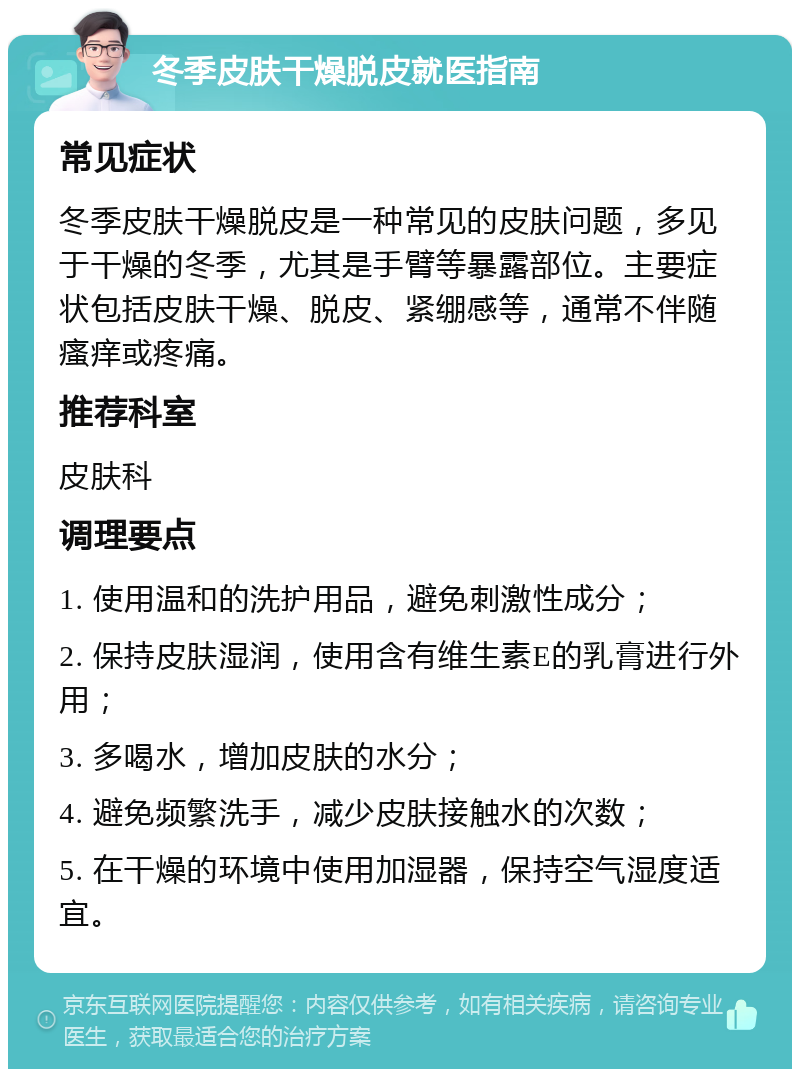 冬季皮肤干燥脱皮就医指南 常见症状 冬季皮肤干燥脱皮是一种常见的皮肤问题，多见于干燥的冬季，尤其是手臂等暴露部位。主要症状包括皮肤干燥、脱皮、紧绷感等，通常不伴随瘙痒或疼痛。 推荐科室 皮肤科 调理要点 1. 使用温和的洗护用品，避免刺激性成分； 2. 保持皮肤湿润，使用含有维生素E的乳膏进行外用； 3. 多喝水，增加皮肤的水分； 4. 避免频繁洗手，减少皮肤接触水的次数； 5. 在干燥的环境中使用加湿器，保持空气湿度适宜。