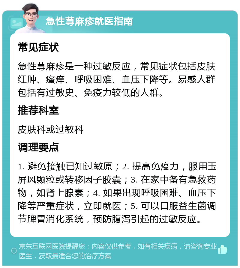 急性荨麻疹就医指南 常见症状 急性荨麻疹是一种过敏反应，常见症状包括皮肤红肿、瘙痒、呼吸困难、血压下降等。易感人群包括有过敏史、免疫力较低的人群。 推荐科室 皮肤科或过敏科 调理要点 1. 避免接触已知过敏原；2. 提高免疫力，服用玉屏风颗粒或转移因子胶囊；3. 在家中备有急救药物，如肾上腺素；4. 如果出现呼吸困难、血压下降等严重症状，立即就医；5. 可以口服益生菌调节脾胃消化系统，预防腹泻引起的过敏反应。