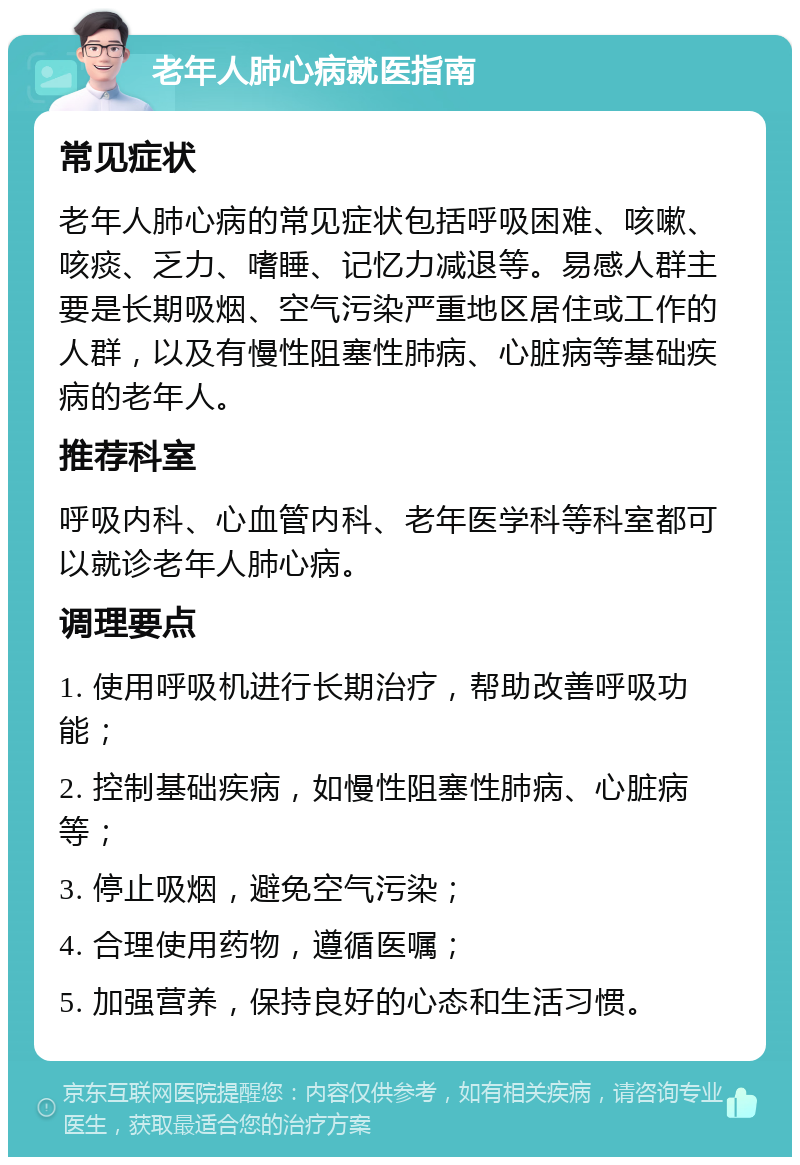 老年人肺心病就医指南 常见症状 老年人肺心病的常见症状包括呼吸困难、咳嗽、咳痰、乏力、嗜睡、记忆力减退等。易感人群主要是长期吸烟、空气污染严重地区居住或工作的人群，以及有慢性阻塞性肺病、心脏病等基础疾病的老年人。 推荐科室 呼吸内科、心血管内科、老年医学科等科室都可以就诊老年人肺心病。 调理要点 1. 使用呼吸机进行长期治疗，帮助改善呼吸功能； 2. 控制基础疾病，如慢性阻塞性肺病、心脏病等； 3. 停止吸烟，避免空气污染； 4. 合理使用药物，遵循医嘱； 5. 加强营养，保持良好的心态和生活习惯。