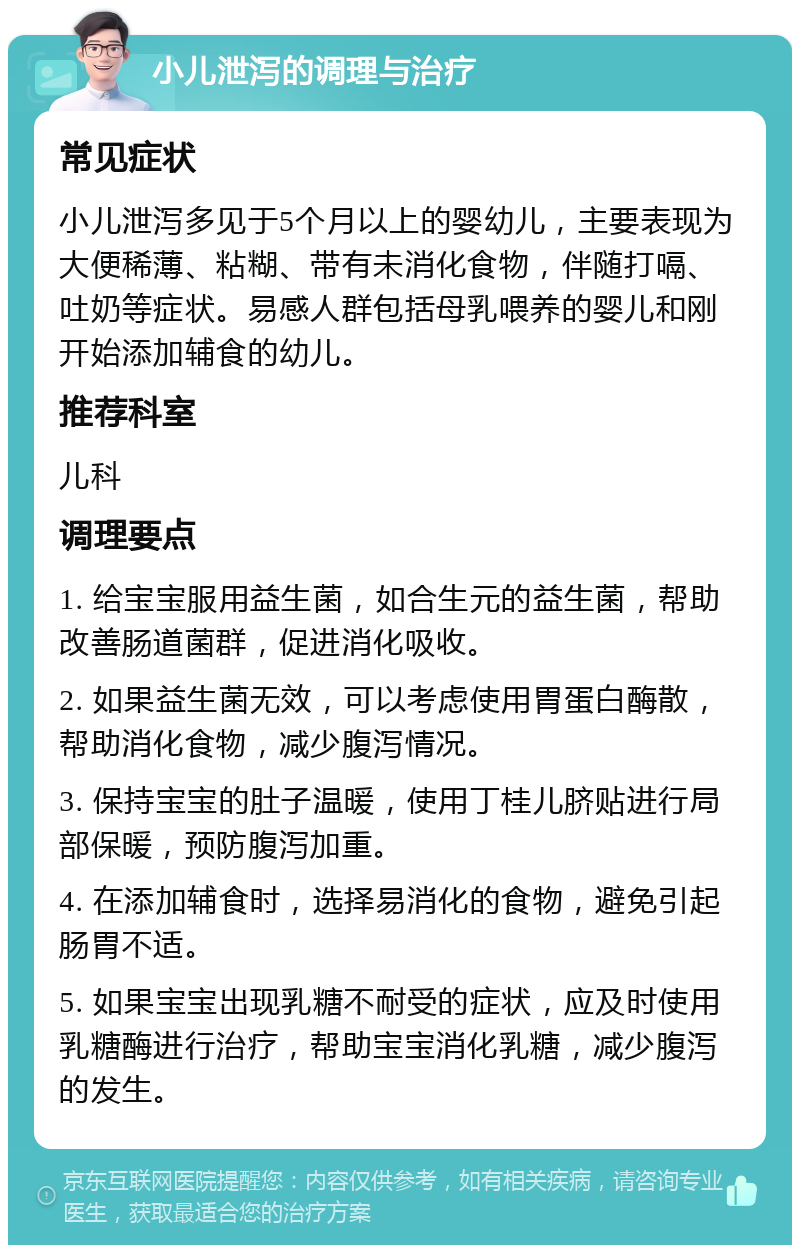 小儿泄泻的调理与治疗 常见症状 小儿泄泻多见于5个月以上的婴幼儿，主要表现为大便稀薄、粘糊、带有未消化食物，伴随打嗝、吐奶等症状。易感人群包括母乳喂养的婴儿和刚开始添加辅食的幼儿。 推荐科室 儿科 调理要点 1. 给宝宝服用益生菌，如合生元的益生菌，帮助改善肠道菌群，促进消化吸收。 2. 如果益生菌无效，可以考虑使用胃蛋白酶散，帮助消化食物，减少腹泻情况。 3. 保持宝宝的肚子温暖，使用丁桂儿脐贴进行局部保暖，预防腹泻加重。 4. 在添加辅食时，选择易消化的食物，避免引起肠胃不适。 5. 如果宝宝出现乳糖不耐受的症状，应及时使用乳糖酶进行治疗，帮助宝宝消化乳糖，减少腹泻的发生。