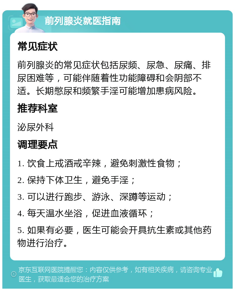 前列腺炎就医指南 常见症状 前列腺炎的常见症状包括尿频、尿急、尿痛、排尿困难等，可能伴随着性功能障碍和会阴部不适。长期憋尿和频繁手淫可能增加患病风险。 推荐科室 泌尿外科 调理要点 1. 饮食上戒酒戒辛辣，避免刺激性食物； 2. 保持下体卫生，避免手淫； 3. 可以进行跑步、游泳、深蹲等运动； 4. 每天温水坐浴，促进血液循环； 5. 如果有必要，医生可能会开具抗生素或其他药物进行治疗。