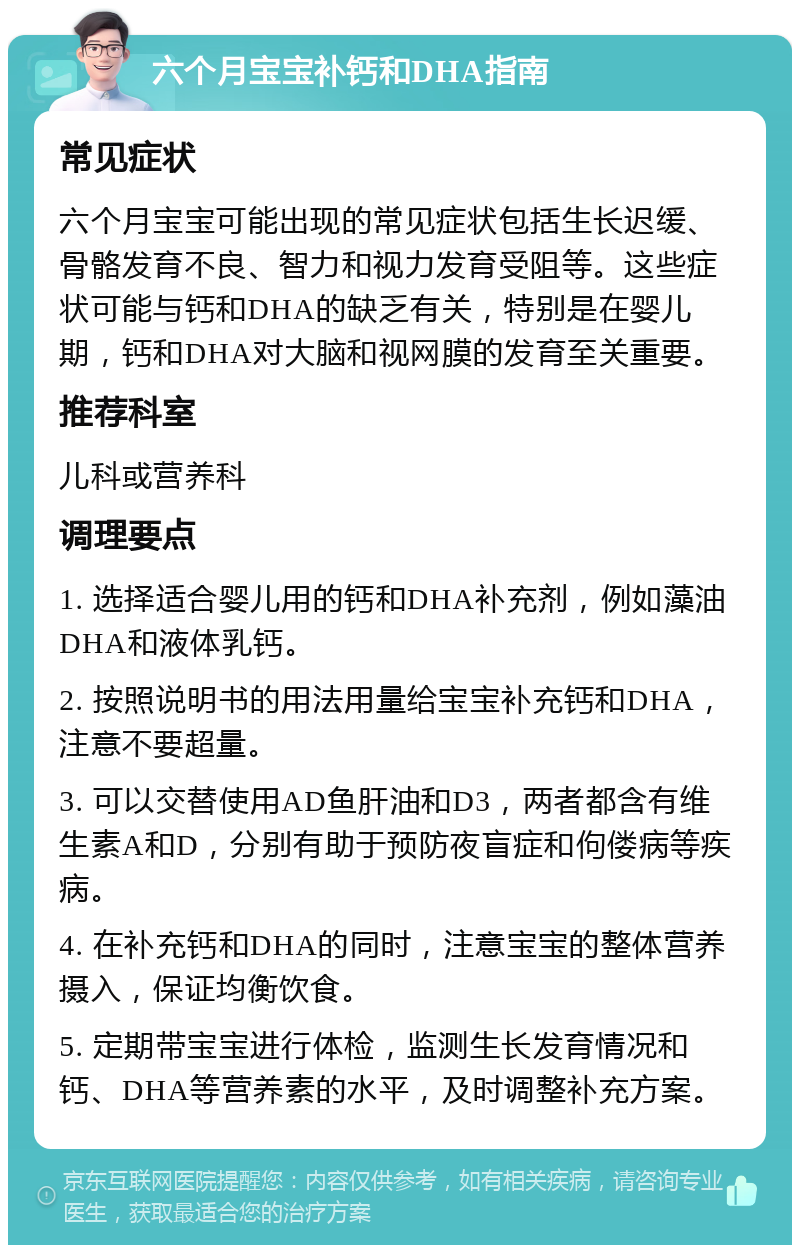 六个月宝宝补钙和DHA指南 常见症状 六个月宝宝可能出现的常见症状包括生长迟缓、骨骼发育不良、智力和视力发育受阻等。这些症状可能与钙和DHA的缺乏有关，特别是在婴儿期，钙和DHA对大脑和视网膜的发育至关重要。 推荐科室 儿科或营养科 调理要点 1. 选择适合婴儿用的钙和DHA补充剂，例如藻油DHA和液体乳钙。 2. 按照说明书的用法用量给宝宝补充钙和DHA，注意不要超量。 3. 可以交替使用AD鱼肝油和D3，两者都含有维生素A和D，分别有助于预防夜盲症和佝偻病等疾病。 4. 在补充钙和DHA的同时，注意宝宝的整体营养摄入，保证均衡饮食。 5. 定期带宝宝进行体检，监测生长发育情况和钙、DHA等营养素的水平，及时调整补充方案。