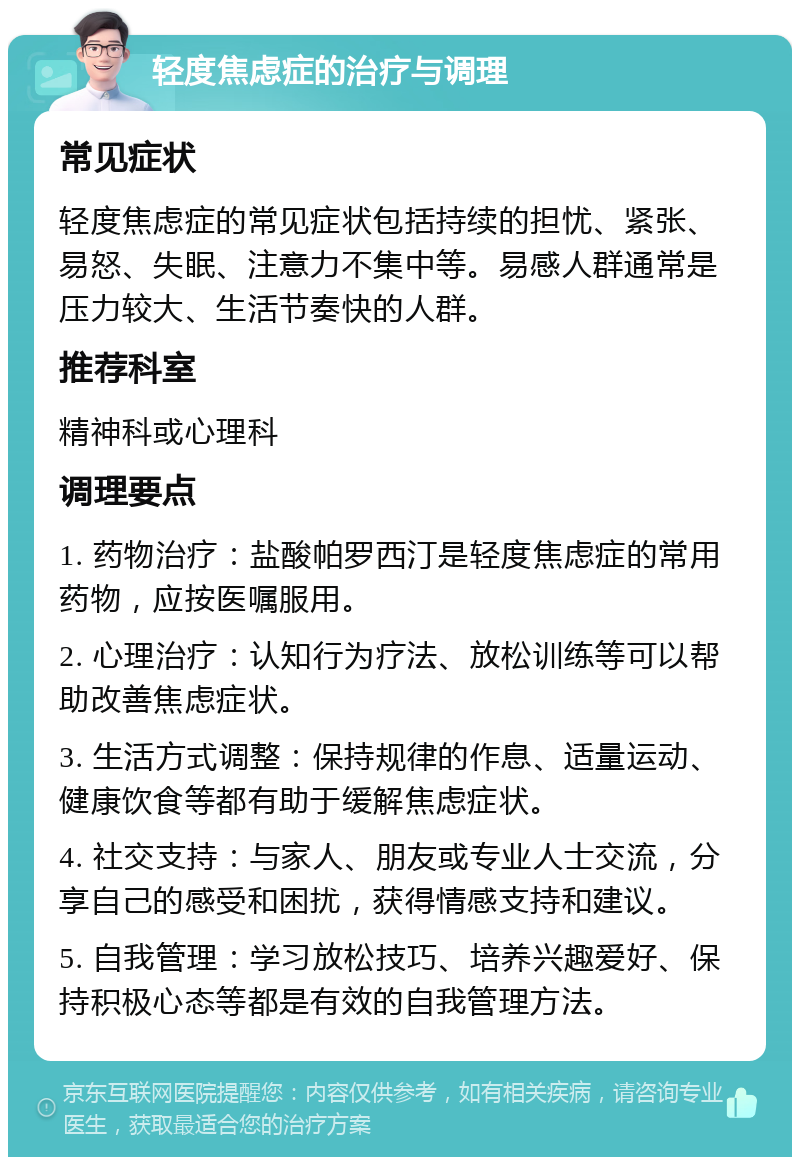 轻度焦虑症的治疗与调理 常见症状 轻度焦虑症的常见症状包括持续的担忧、紧张、易怒、失眠、注意力不集中等。易感人群通常是压力较大、生活节奏快的人群。 推荐科室 精神科或心理科 调理要点 1. 药物治疗：盐酸帕罗西汀是轻度焦虑症的常用药物，应按医嘱服用。 2. 心理治疗：认知行为疗法、放松训练等可以帮助改善焦虑症状。 3. 生活方式调整：保持规律的作息、适量运动、健康饮食等都有助于缓解焦虑症状。 4. 社交支持：与家人、朋友或专业人士交流，分享自己的感受和困扰，获得情感支持和建议。 5. 自我管理：学习放松技巧、培养兴趣爱好、保持积极心态等都是有效的自我管理方法。