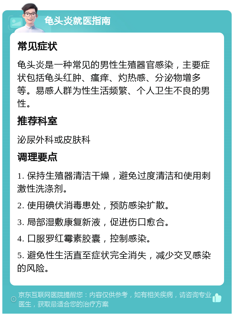 龟头炎就医指南 常见症状 龟头炎是一种常见的男性生殖器官感染，主要症状包括龟头红肿、瘙痒、灼热感、分泌物增多等。易感人群为性生活频繁、个人卫生不良的男性。 推荐科室 泌尿外科或皮肤科 调理要点 1. 保持生殖器清洁干燥，避免过度清洁和使用刺激性洗涤剂。 2. 使用碘伏消毒患处，预防感染扩散。 3. 局部湿敷康复新液，促进伤口愈合。 4. 口服罗红霉素胶囊，控制感染。 5. 避免性生活直至症状完全消失，减少交叉感染的风险。