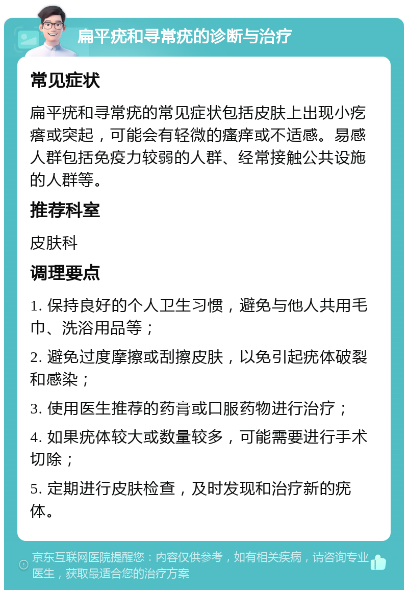 扁平疣和寻常疣的诊断与治疗 常见症状 扁平疣和寻常疣的常见症状包括皮肤上出现小疙瘩或突起，可能会有轻微的瘙痒或不适感。易感人群包括免疫力较弱的人群、经常接触公共设施的人群等。 推荐科室 皮肤科 调理要点 1. 保持良好的个人卫生习惯，避免与他人共用毛巾、洗浴用品等； 2. 避免过度摩擦或刮擦皮肤，以免引起疣体破裂和感染； 3. 使用医生推荐的药膏或口服药物进行治疗； 4. 如果疣体较大或数量较多，可能需要进行手术切除； 5. 定期进行皮肤检查，及时发现和治疗新的疣体。