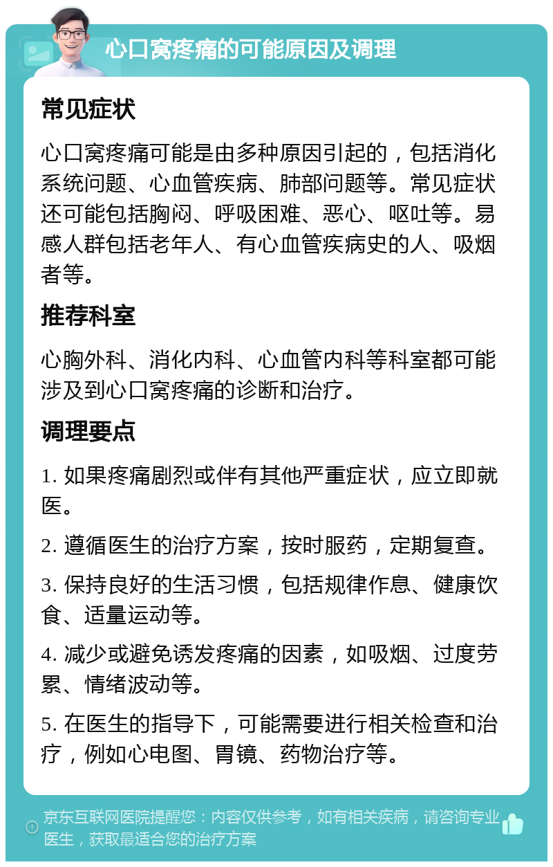 心口窝疼痛的可能原因及调理 常见症状 心口窝疼痛可能是由多种原因引起的，包括消化系统问题、心血管疾病、肺部问题等。常见症状还可能包括胸闷、呼吸困难、恶心、呕吐等。易感人群包括老年人、有心血管疾病史的人、吸烟者等。 推荐科室 心胸外科、消化内科、心血管内科等科室都可能涉及到心口窝疼痛的诊断和治疗。 调理要点 1. 如果疼痛剧烈或伴有其他严重症状，应立即就医。 2. 遵循医生的治疗方案，按时服药，定期复查。 3. 保持良好的生活习惯，包括规律作息、健康饮食、适量运动等。 4. 减少或避免诱发疼痛的因素，如吸烟、过度劳累、情绪波动等。 5. 在医生的指导下，可能需要进行相关检查和治疗，例如心电图、胃镜、药物治疗等。