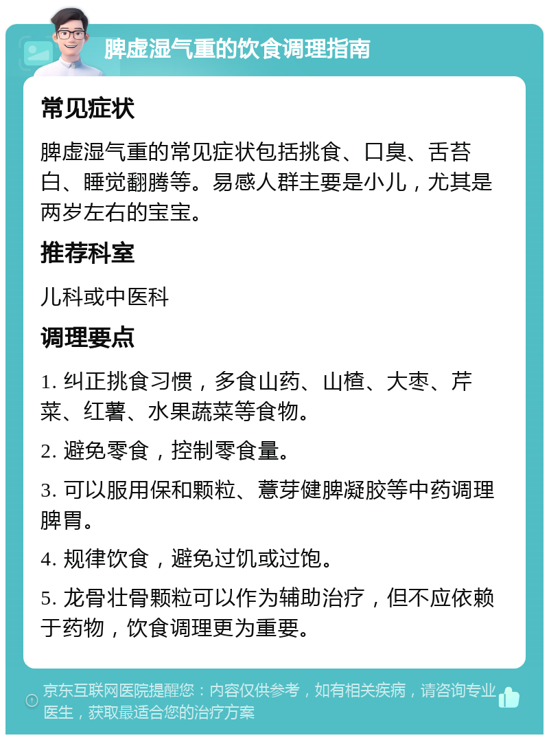 脾虚湿气重的饮食调理指南 常见症状 脾虚湿气重的常见症状包括挑食、口臭、舌苔白、睡觉翻腾等。易感人群主要是小儿，尤其是两岁左右的宝宝。 推荐科室 儿科或中医科 调理要点 1. 纠正挑食习惯，多食山药、山楂、大枣、芹菜、红薯、水果蔬菜等食物。 2. 避免零食，控制零食量。 3. 可以服用保和颗粒、薏芽健脾凝胶等中药调理脾胃。 4. 规律饮食，避免过饥或过饱。 5. 龙骨壮骨颗粒可以作为辅助治疗，但不应依赖于药物，饮食调理更为重要。