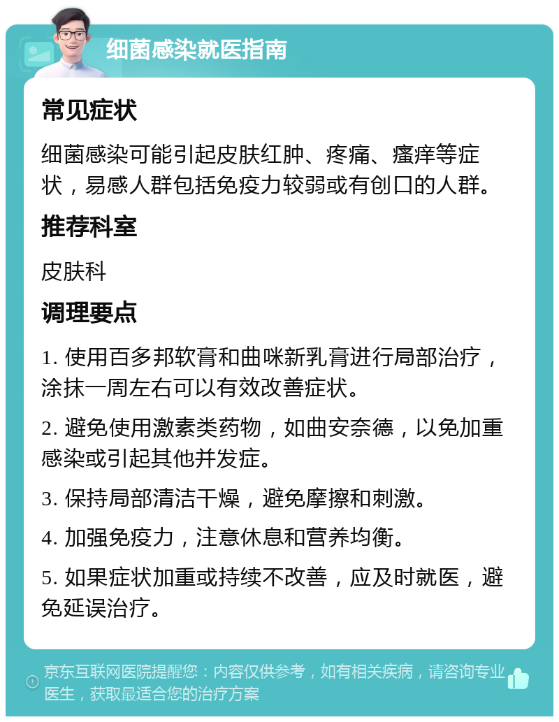 细菌感染就医指南 常见症状 细菌感染可能引起皮肤红肿、疼痛、瘙痒等症状，易感人群包括免疫力较弱或有创口的人群。 推荐科室 皮肤科 调理要点 1. 使用百多邦软膏和曲咪新乳膏进行局部治疗，涂抹一周左右可以有效改善症状。 2. 避免使用激素类药物，如曲安奈德，以免加重感染或引起其他并发症。 3. 保持局部清洁干燥，避免摩擦和刺激。 4. 加强免疫力，注意休息和营养均衡。 5. 如果症状加重或持续不改善，应及时就医，避免延误治疗。