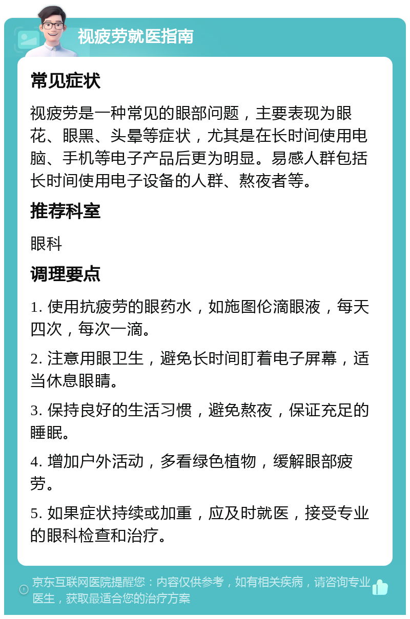 视疲劳就医指南 常见症状 视疲劳是一种常见的眼部问题，主要表现为眼花、眼黑、头晕等症状，尤其是在长时间使用电脑、手机等电子产品后更为明显。易感人群包括长时间使用电子设备的人群、熬夜者等。 推荐科室 眼科 调理要点 1. 使用抗疲劳的眼药水，如施图伦滴眼液，每天四次，每次一滴。 2. 注意用眼卫生，避免长时间盯着电子屏幕，适当休息眼睛。 3. 保持良好的生活习惯，避免熬夜，保证充足的睡眠。 4. 增加户外活动，多看绿色植物，缓解眼部疲劳。 5. 如果症状持续或加重，应及时就医，接受专业的眼科检查和治疗。