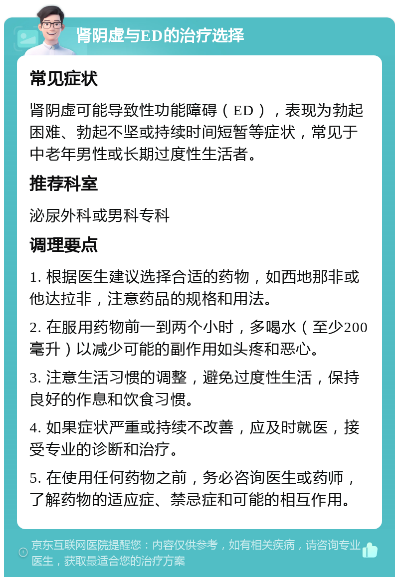 肾阴虚与ED的治疗选择 常见症状 肾阴虚可能导致性功能障碍（ED），表现为勃起困难、勃起不坚或持续时间短暂等症状，常见于中老年男性或长期过度性生活者。 推荐科室 泌尿外科或男科专科 调理要点 1. 根据医生建议选择合适的药物，如西地那非或他达拉非，注意药品的规格和用法。 2. 在服用药物前一到两个小时，多喝水（至少200毫升）以减少可能的副作用如头疼和恶心。 3. 注意生活习惯的调整，避免过度性生活，保持良好的作息和饮食习惯。 4. 如果症状严重或持续不改善，应及时就医，接受专业的诊断和治疗。 5. 在使用任何药物之前，务必咨询医生或药师，了解药物的适应症、禁忌症和可能的相互作用。