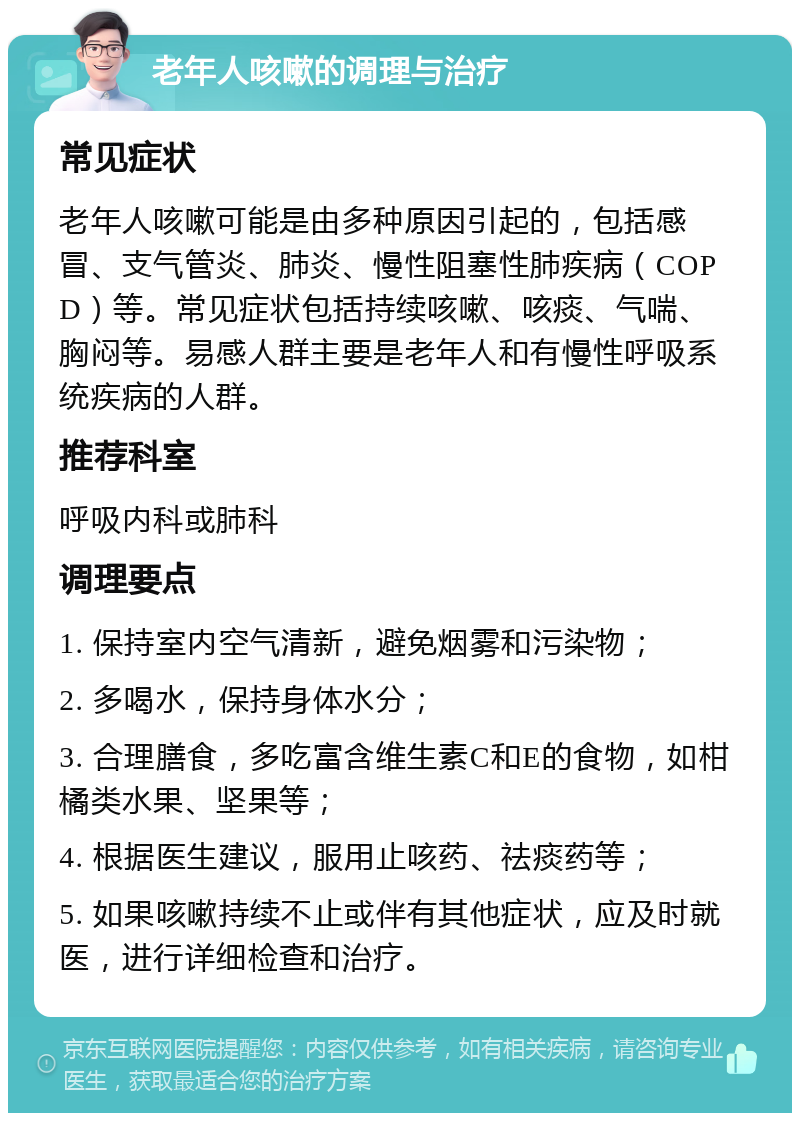 老年人咳嗽的调理与治疗 常见症状 老年人咳嗽可能是由多种原因引起的，包括感冒、支气管炎、肺炎、慢性阻塞性肺疾病（COPD）等。常见症状包括持续咳嗽、咳痰、气喘、胸闷等。易感人群主要是老年人和有慢性呼吸系统疾病的人群。 推荐科室 呼吸内科或肺科 调理要点 1. 保持室内空气清新，避免烟雾和污染物； 2. 多喝水，保持身体水分； 3. 合理膳食，多吃富含维生素C和E的食物，如柑橘类水果、坚果等； 4. 根据医生建议，服用止咳药、祛痰药等； 5. 如果咳嗽持续不止或伴有其他症状，应及时就医，进行详细检查和治疗。