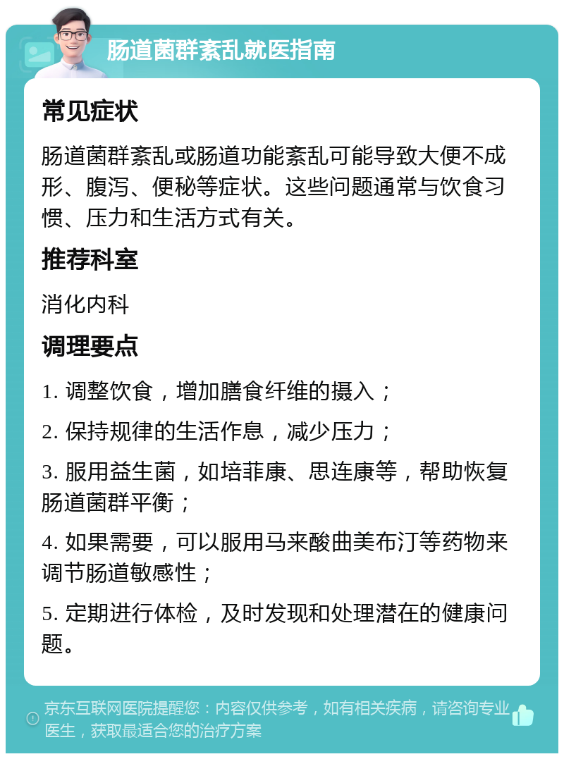 肠道菌群紊乱就医指南 常见症状 肠道菌群紊乱或肠道功能紊乱可能导致大便不成形、腹泻、便秘等症状。这些问题通常与饮食习惯、压力和生活方式有关。 推荐科室 消化内科 调理要点 1. 调整饮食，增加膳食纤维的摄入； 2. 保持规律的生活作息，减少压力； 3. 服用益生菌，如培菲康、思连康等，帮助恢复肠道菌群平衡； 4. 如果需要，可以服用马来酸曲美布汀等药物来调节肠道敏感性； 5. 定期进行体检，及时发现和处理潜在的健康问题。