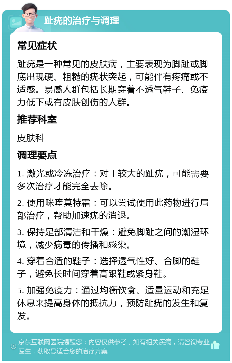 趾疣的治疗与调理 常见症状 趾疣是一种常见的皮肤病，主要表现为脚趾或脚底出现硬、粗糙的疣状突起，可能伴有疼痛或不适感。易感人群包括长期穿着不透气鞋子、免疫力低下或有皮肤创伤的人群。 推荐科室 皮肤科 调理要点 1. 激光或冷冻治疗：对于较大的趾疣，可能需要多次治疗才能完全去除。 2. 使用咪喹莫特霜：可以尝试使用此药物进行局部治疗，帮助加速疣的消退。 3. 保持足部清洁和干燥：避免脚趾之间的潮湿环境，减少病毒的传播和感染。 4. 穿着合适的鞋子：选择透气性好、合脚的鞋子，避免长时间穿着高跟鞋或紧身鞋。 5. 加强免疫力：通过均衡饮食、适量运动和充足休息来提高身体的抵抗力，预防趾疣的发生和复发。