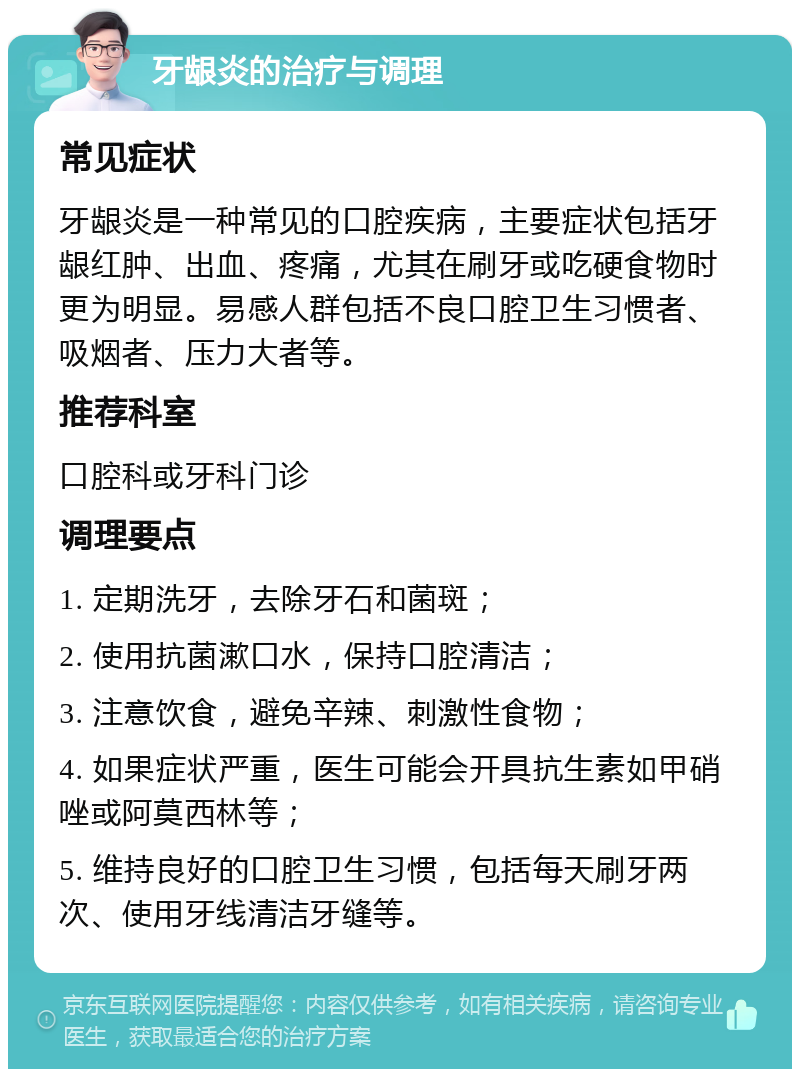 牙龈炎的治疗与调理 常见症状 牙龈炎是一种常见的口腔疾病，主要症状包括牙龈红肿、出血、疼痛，尤其在刷牙或吃硬食物时更为明显。易感人群包括不良口腔卫生习惯者、吸烟者、压力大者等。 推荐科室 口腔科或牙科门诊 调理要点 1. 定期洗牙，去除牙石和菌斑； 2. 使用抗菌漱口水，保持口腔清洁； 3. 注意饮食，避免辛辣、刺激性食物； 4. 如果症状严重，医生可能会开具抗生素如甲硝唑或阿莫西林等； 5. 维持良好的口腔卫生习惯，包括每天刷牙两次、使用牙线清洁牙缝等。