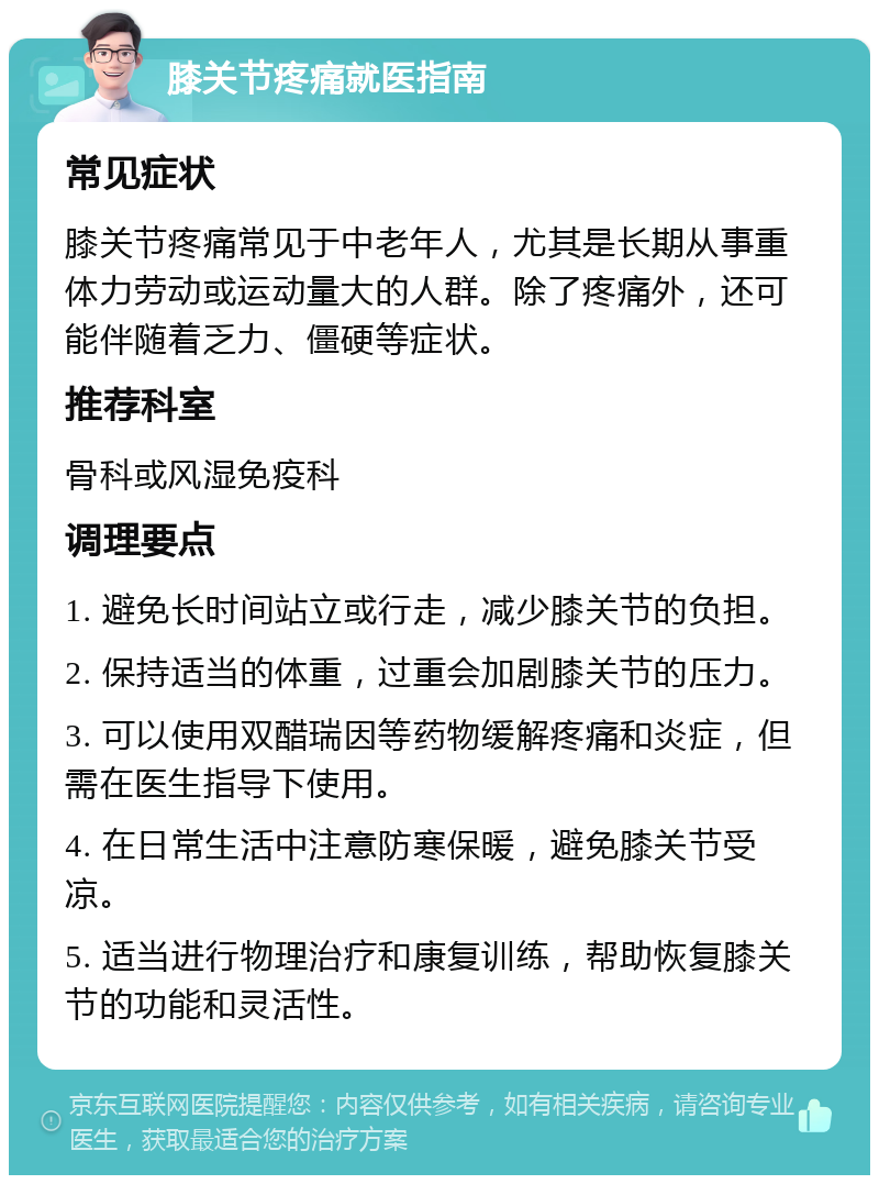 膝关节疼痛就医指南 常见症状 膝关节疼痛常见于中老年人，尤其是长期从事重体力劳动或运动量大的人群。除了疼痛外，还可能伴随着乏力、僵硬等症状。 推荐科室 骨科或风湿免疫科 调理要点 1. 避免长时间站立或行走，减少膝关节的负担。 2. 保持适当的体重，过重会加剧膝关节的压力。 3. 可以使用双醋瑞因等药物缓解疼痛和炎症，但需在医生指导下使用。 4. 在日常生活中注意防寒保暖，避免膝关节受凉。 5. 适当进行物理治疗和康复训练，帮助恢复膝关节的功能和灵活性。