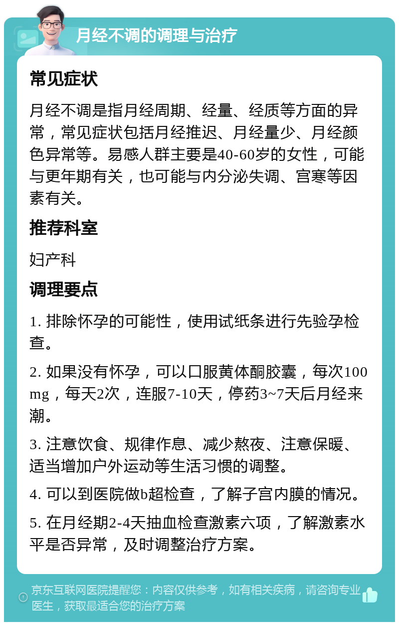 月经不调的调理与治疗 常见症状 月经不调是指月经周期、经量、经质等方面的异常，常见症状包括月经推迟、月经量少、月经颜色异常等。易感人群主要是40-60岁的女性，可能与更年期有关，也可能与内分泌失调、宫寒等因素有关。 推荐科室 妇产科 调理要点 1. 排除怀孕的可能性，使用试纸条进行先验孕检查。 2. 如果没有怀孕，可以口服黄体酮胶囊，每次100mg，每天2次，连服7-10天，停药3~7天后月经来潮。 3. 注意饮食、规律作息、减少熬夜、注意保暖、适当增加户外运动等生活习惯的调整。 4. 可以到医院做b超检查，了解子宫内膜的情况。 5. 在月经期2-4天抽血检查激素六项，了解激素水平是否异常，及时调整治疗方案。