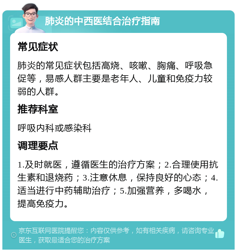 肺炎的中西医结合治疗指南 常见症状 肺炎的常见症状包括高烧、咳嗽、胸痛、呼吸急促等，易感人群主要是老年人、儿童和免疫力较弱的人群。 推荐科室 呼吸内科或感染科 调理要点 1.及时就医，遵循医生的治疗方案；2.合理使用抗生素和退烧药；3.注意休息，保持良好的心态；4.适当进行中药辅助治疗；5.加强营养，多喝水，提高免疫力。