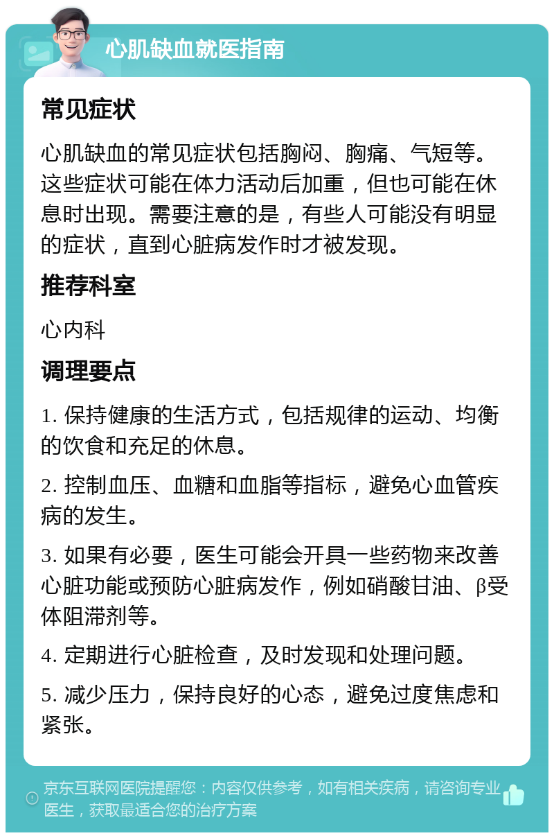 心肌缺血就医指南 常见症状 心肌缺血的常见症状包括胸闷、胸痛、气短等。这些症状可能在体力活动后加重，但也可能在休息时出现。需要注意的是，有些人可能没有明显的症状，直到心脏病发作时才被发现。 推荐科室 心内科 调理要点 1. 保持健康的生活方式，包括规律的运动、均衡的饮食和充足的休息。 2. 控制血压、血糖和血脂等指标，避免心血管疾病的发生。 3. 如果有必要，医生可能会开具一些药物来改善心脏功能或预防心脏病发作，例如硝酸甘油、β受体阻滞剂等。 4. 定期进行心脏检查，及时发现和处理问题。 5. 减少压力，保持良好的心态，避免过度焦虑和紧张。