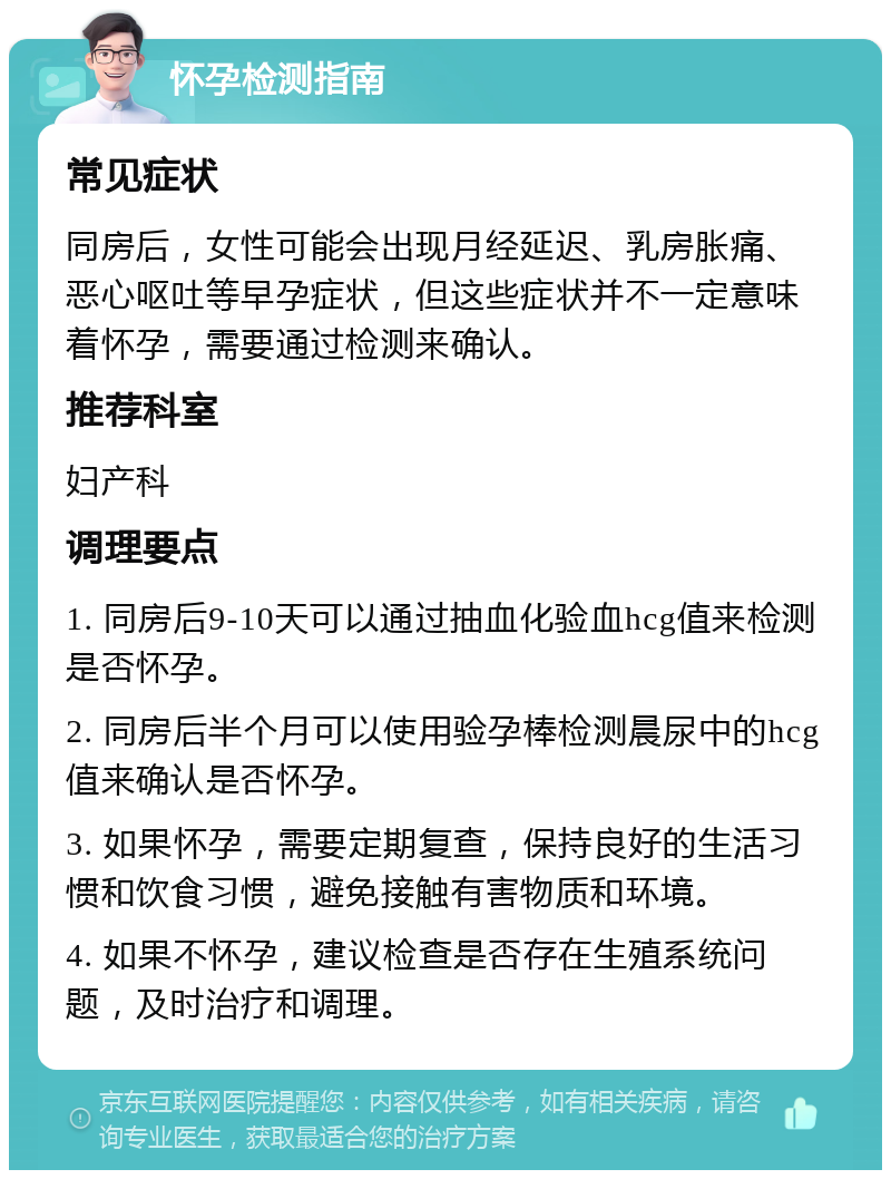 怀孕检测指南 常见症状 同房后，女性可能会出现月经延迟、乳房胀痛、恶心呕吐等早孕症状，但这些症状并不一定意味着怀孕，需要通过检测来确认。 推荐科室 妇产科 调理要点 1. 同房后9-10天可以通过抽血化验血hcg值来检测是否怀孕。 2. 同房后半个月可以使用验孕棒检测晨尿中的hcg值来确认是否怀孕。 3. 如果怀孕，需要定期复查，保持良好的生活习惯和饮食习惯，避免接触有害物质和环境。 4. 如果不怀孕，建议检查是否存在生殖系统问题，及时治疗和调理。