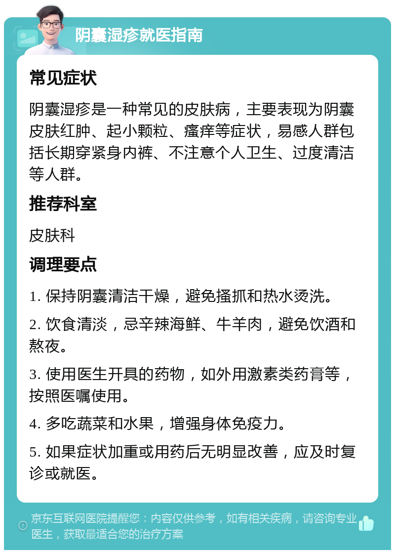 阴囊湿疹就医指南 常见症状 阴囊湿疹是一种常见的皮肤病，主要表现为阴囊皮肤红肿、起小颗粒、瘙痒等症状，易感人群包括长期穿紧身内裤、不注意个人卫生、过度清洁等人群。 推荐科室 皮肤科 调理要点 1. 保持阴囊清洁干燥，避免搔抓和热水烫洗。 2. 饮食清淡，忌辛辣海鲜、牛羊肉，避免饮酒和熬夜。 3. 使用医生开具的药物，如外用激素类药膏等，按照医嘱使用。 4. 多吃蔬菜和水果，增强身体免疫力。 5. 如果症状加重或用药后无明显改善，应及时复诊或就医。