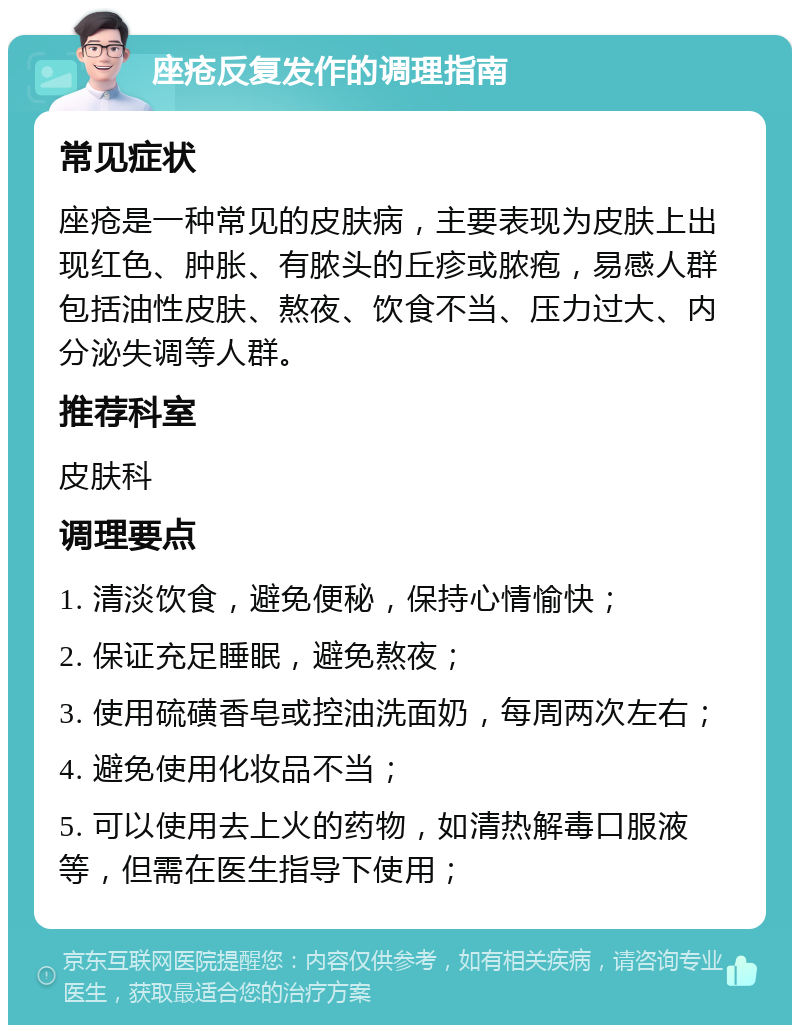 座疮反复发作的调理指南 常见症状 座疮是一种常见的皮肤病，主要表现为皮肤上出现红色、肿胀、有脓头的丘疹或脓疱，易感人群包括油性皮肤、熬夜、饮食不当、压力过大、内分泌失调等人群。 推荐科室 皮肤科 调理要点 1. 清淡饮食，避免便秘，保持心情愉快； 2. 保证充足睡眠，避免熬夜； 3. 使用硫磺香皂或控油洗面奶，每周两次左右； 4. 避免使用化妆品不当； 5. 可以使用去上火的药物，如清热解毒口服液等，但需在医生指导下使用；