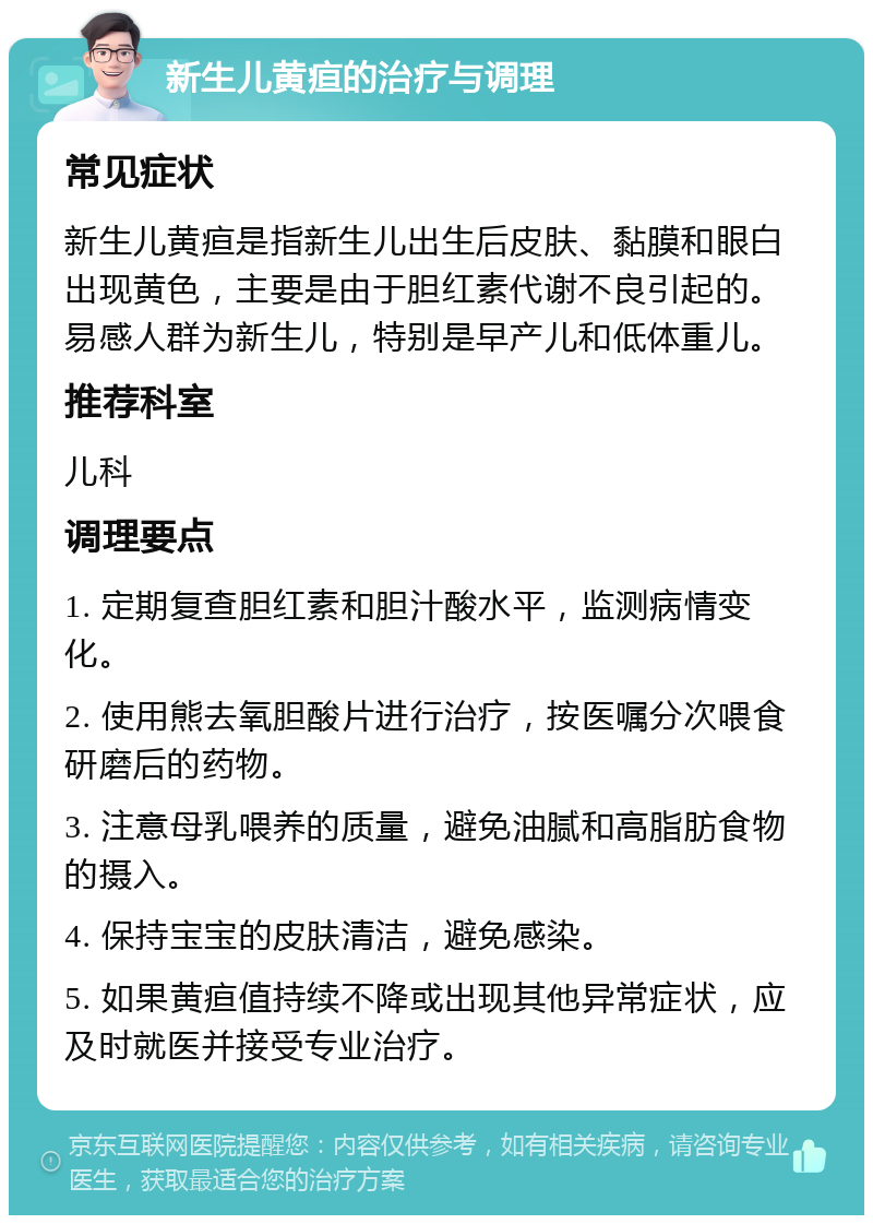 新生儿黄疸的治疗与调理 常见症状 新生儿黄疸是指新生儿出生后皮肤、黏膜和眼白出现黄色，主要是由于胆红素代谢不良引起的。易感人群为新生儿，特别是早产儿和低体重儿。 推荐科室 儿科 调理要点 1. 定期复查胆红素和胆汁酸水平，监测病情变化。 2. 使用熊去氧胆酸片进行治疗，按医嘱分次喂食研磨后的药物。 3. 注意母乳喂养的质量，避免油腻和高脂肪食物的摄入。 4. 保持宝宝的皮肤清洁，避免感染。 5. 如果黄疸值持续不降或出现其他异常症状，应及时就医并接受专业治疗。