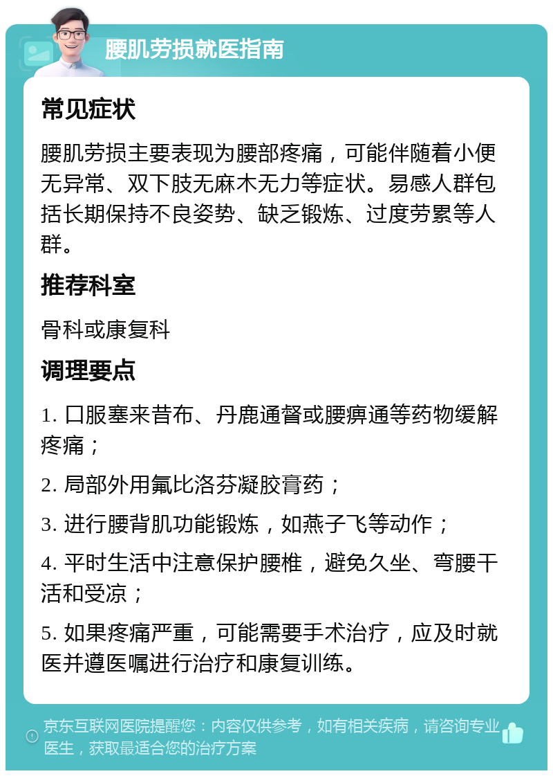 腰肌劳损就医指南 常见症状 腰肌劳损主要表现为腰部疼痛，可能伴随着小便无异常、双下肢无麻木无力等症状。易感人群包括长期保持不良姿势、缺乏锻炼、过度劳累等人群。 推荐科室 骨科或康复科 调理要点 1. 口服塞来昔布、丹鹿通督或腰痹通等药物缓解疼痛； 2. 局部外用氟比洛芬凝胶膏药； 3. 进行腰背肌功能锻炼，如燕子飞等动作； 4. 平时生活中注意保护腰椎，避免久坐、弯腰干活和受凉； 5. 如果疼痛严重，可能需要手术治疗，应及时就医并遵医嘱进行治疗和康复训练。