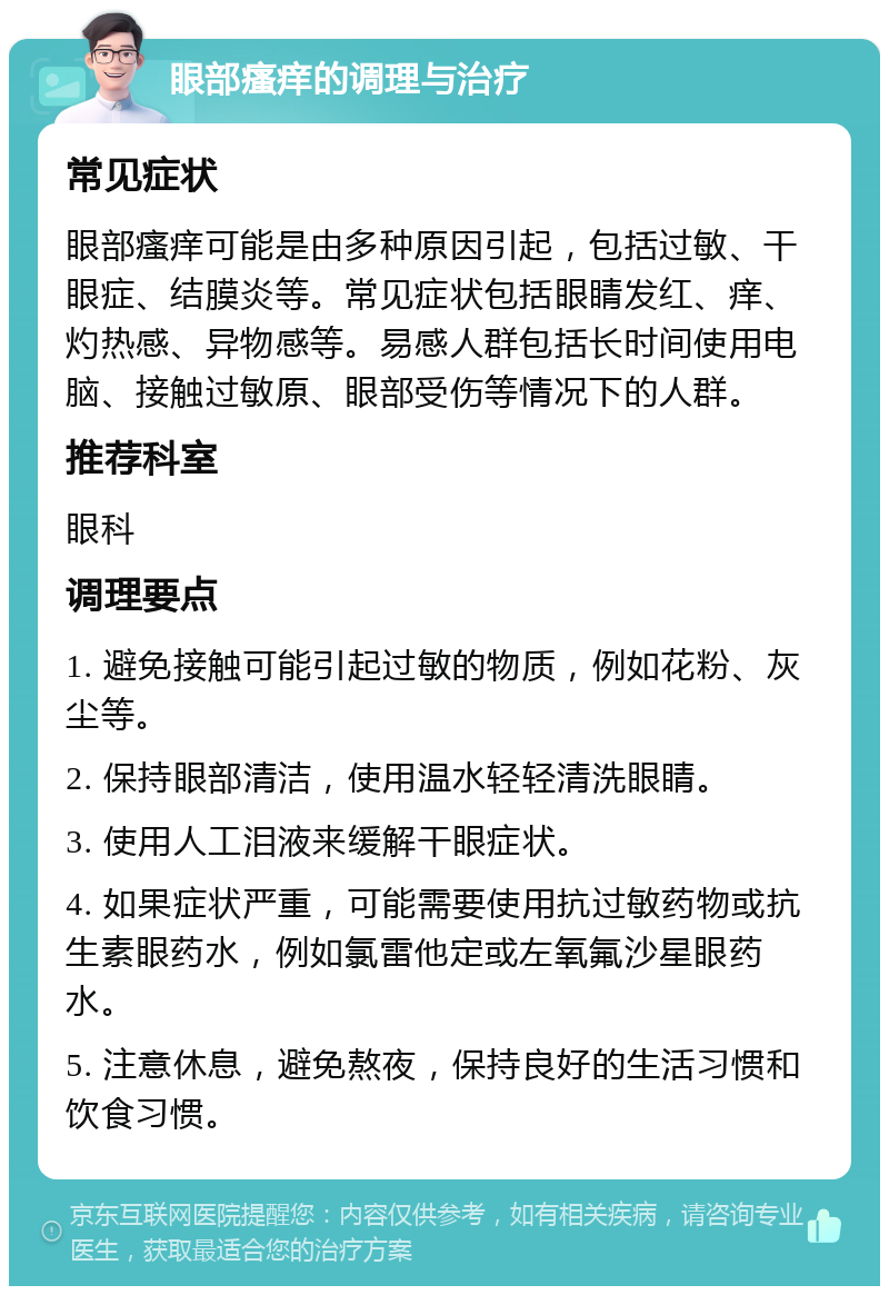 眼部瘙痒的调理与治疗 常见症状 眼部瘙痒可能是由多种原因引起，包括过敏、干眼症、结膜炎等。常见症状包括眼睛发红、痒、灼热感、异物感等。易感人群包括长时间使用电脑、接触过敏原、眼部受伤等情况下的人群。 推荐科室 眼科 调理要点 1. 避免接触可能引起过敏的物质，例如花粉、灰尘等。 2. 保持眼部清洁，使用温水轻轻清洗眼睛。 3. 使用人工泪液来缓解干眼症状。 4. 如果症状严重，可能需要使用抗过敏药物或抗生素眼药水，例如氯雷他定或左氧氟沙星眼药水。 5. 注意休息，避免熬夜，保持良好的生活习惯和饮食习惯。