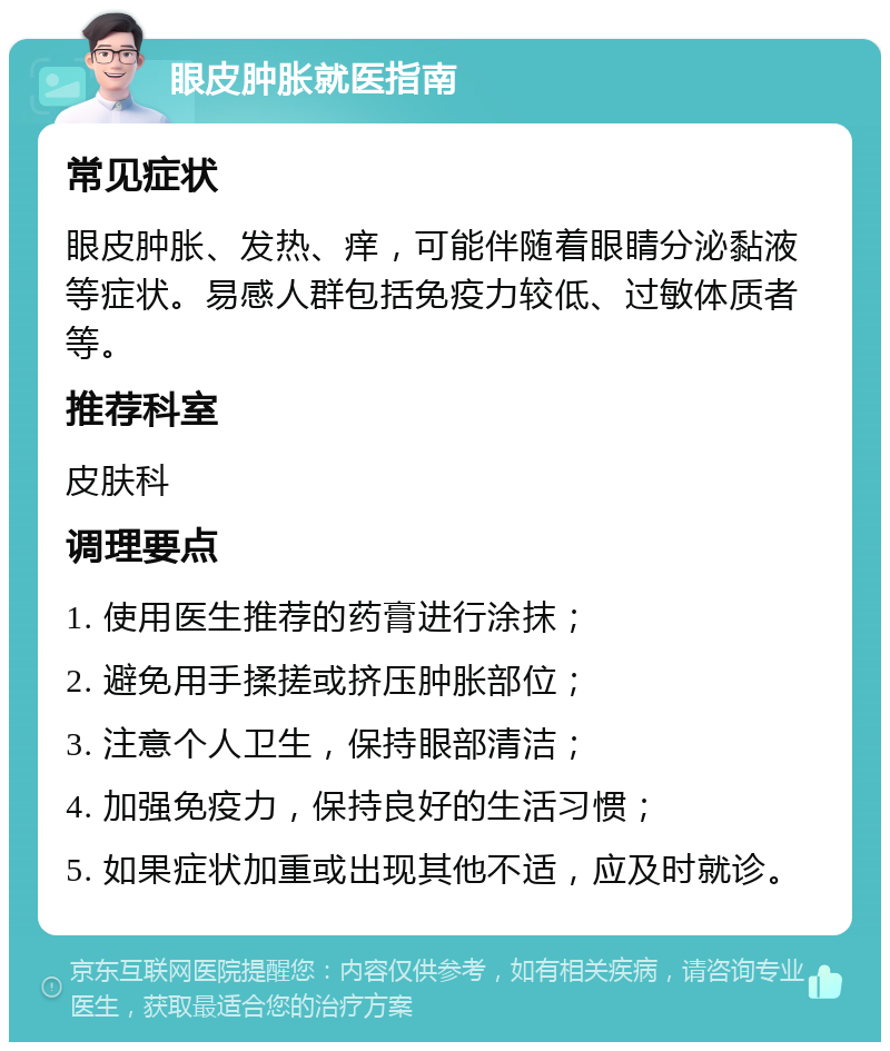 眼皮肿胀就医指南 常见症状 眼皮肿胀、发热、痒，可能伴随着眼睛分泌黏液等症状。易感人群包括免疫力较低、过敏体质者等。 推荐科室 皮肤科 调理要点 1. 使用医生推荐的药膏进行涂抹； 2. 避免用手揉搓或挤压肿胀部位； 3. 注意个人卫生，保持眼部清洁； 4. 加强免疫力，保持良好的生活习惯； 5. 如果症状加重或出现其他不适，应及时就诊。